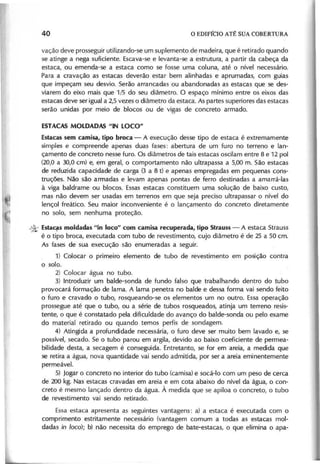 vação deve prosseguir utilizando-se um suplemento de madeira, que é retirado quando
se atinge a nega suficiente. Escava-se e levanta-se a estrutura, a partir da cabeça da
estaca, ou emenda-se a estaca como se fosse uma coluna, até o nível necessário.
Para a cravação as estacas deverão estar bem alinhadas e aprumadas, com guias
que impeçam seu desvio. Serão arrancadas ou abandonadas as estacas que se des-
viarem do eixo mais que 1/5 do seu diâmetro. O espaço mínimo entre os eixos das
estacas deve ser igual a 2,5 vezes o diâmetro da estaca. As partes superiores das estacas
serão unidas por meio de blocos ou de vigas de concreto armado.
Estacas sem camisa, tipo broca - A execução desse tipo de estaca é extremamente
simples e compreende apenas duas fases: abertura de um furo no terreno e lan-
çamento de concreto nesse furo. Os diâmetros de tais estacas oscilam entre 8 e 12 pol
(20,0 a 30,0 cm) e, em geral, o comportamento não ultrapassa a 5,00 m. São estacas
de reduzida capacidade de carga (3 a 8 t) e apenas empregadas em pequenas cons-
truções. Não são armadas e levam apenas pontas de ferro destinadas a amarrá-Ias
à viga baldrame ou blocos. Essas estacas constituem uma solução de baixo custo,
mas não devem ser usadas em terrenos em que seja preciso ultrapassar o nível do
lençol freático. Seu maior inconveniente é o lançamento do concreto diretamente
no solo, sem nenhuma proteção.
* Estac!,s moldadas "in loco" com camisa recuperada, tipo Strauss - A estaca Strauss
é o tipo broca, executada com tubo de revestimento, cujo diâmetro é de 25 a 50 cm.
As fases de sua execução· são enumeradas a seguir.
1) Colocar o primeiro elemento de tubo de revestimento em posição contra
o solo.
2) Colocar água no tubo.
3) Introduzir um balde-sonda de fundo falso que trabalhando dentro do tubo
provocará formação de lama. A lama penetra no balde e dessa forma vai sendo feito
o furo e cravado o tubo, rosqueando-se os elementos um no outro. Essa operação
prossegue até que o tubo, ou a série de tubos rosqueados, atinja um terreno resis-
tente, o que é constatado pela dificuldade do avanço do balde-sonda ou pelo exame
do material retirado ou quando temos perfis de sondagem.
4) Atingida a profundidade necessária, o furo deve ser muito bem lavado e, se
possível, secado. Se o tubo parou em argila, devido ao baixo coeficiente de permea-
bilidade desta, a secagem é consegui da. Entretanto, se for em areia, a medida que
se retira a água, nova quantidade vai sendo admitida, por ser a areia eminentemente
permeável.
5) Jogar o concreto no interior do tubo (camisa) e socá-I o com um peso de cerca
de 200 kg. Nas estacas cravadas em areia e em cota abaixo do nível da água, o con-
creto é mesmo lançado dentro da água. À medida que se apiloa o concreto, o tubo
de revestimento vai sendo retirado.
Essa estaca apresenta as seguintes vantagens: a) a estaca é executada com o
comprimento estritamente necessário (vantagem comum a todas as estacas mol-
dadas in loco); b) não necessita do emprego de bate-estacas, o que elimina o apa-
 