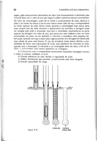 ta g e m , p e lo a rra n c a m e n to d e m a s ia d o d o tu b o . E s s e in c o n v e n ie n te é e lim in a d o p e lo
c o n tro le fe ito c o m o c a b o d e a ç o q u e s e g u ra o p ilã o e q u e le v a m a rc a s c o n v e n ie n te s .
N o in íc io d a c o n c re ta g e m , a n te s d e s e in ic ia r o a rra n c a m e n to d o tu b o , d e ix a -s e o
p ilã o ir a o fu n d o d a e s ta c a e fa z -s e u m a m a rc a n e s s e c a b o d e a ç o , c o rre s p o n d e n te
a o lim ite s u p e rio r d o tu b o . D e s s e m o d o , d u ra n te a c o n c re ta g e m e s s a m a rc a d e v e
e s ta r s e m p re fo ra d o tu b o . D u ra n te b a p ilo a m e n to d o c o n c re to , a fe rra g e m p o d e
s e r a tin g id a p e lo p ilã o e a m a s s a d a . E s s e fa to é c o n tro la d o , a m a rra n d o -s e n a p a rte
s u p e rio r d a fe rra g e m u m c a b o d e a ç o , q u e p a s s a p o r u m a ro ld a n a e te m n a o u tra
e x tre m id a d e u m p e s o . A o s e r a p ilo a d o o c o n c re to , a a rm a d u ra s o fre p e q u e n a d e -
fo rm a ç ã o , fa z e n d o c o m q u e o p e s o s u b a v a g a ro s a m e n te . S e a fe rra g e m fo r d a n ific a d a
e s s a s u b id a d o p e s o s e rá b ru s c a . O u s o d a a rm a d u ra n e s s a e s ta c a e lim in a a p o s -
o s ib ilid a d e d e h a v e r u m a in te rru p ç ã o d o fu s te , p e la a d e rê n c ia d o c o n c re to a o tu b o ,
q u a n d o e s te é a rra n c a d o . O c o n c re to a s e r e m p re g a d o d e v e s e r s e c o , a fim d e fa -
c ilita r o a rilo a m e n to . E s s a e s ta c a a p re s e n ta a s v a n ta g e n s :
a ) É e x e c u ta d a c o m o c o m p rim e n to e s trita m e n te n e c e s s á rio (v a n ta g e m c o m u m
a to d a s a s e s ta c a s m o ld a d a s in loco).
b ) G ra n d e a d e rê n c ia a o s o lo , d e v id o à ru g o s id a d e d o fu s te .
c ) M e lh o r d is trib u iç ã o d a s p re s s õ e s , p ro p o rc io n a d a p e la b a s e a la rg a d a .
d ) G ra n d e c a p a c id a d e d e c a rg a .
+
CEBOLÃO ESTACA
CONCLUíDA
 