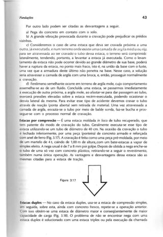 Por outro lado podem ser citadas as desvantagens a seguir.
a} Pega do concreto em contato com o solo.
b} A grande vibração provocada durante a cravação pode prejudicar os prédios
vizinhos.
c) Consideremos o caso de uma estaca que deva ser cravada próxima a uma
outra, já executada, e num terreno onde existe uma camada de argila média ou rijê<
para ser atravessada ao ser cravado' o tubo dessa estaca, o terreno será comprimido
lateralmente, tendendo, portanto, a levantar a estaca já executada. Como o levan-
tamento da estaca não pode ocorrer devido ao grande diâmetro de sua base, poderá
haver a ruptura da estaca, no ponto mais fraco, isto é, na união da base com o fuste,
uma vez que a armadura deste último não penetra na base. Nesse caso, a solução
seria atravessar a camada de argila com uma broca, e, então, prosseguir normalmente
a cravação.
d) Fenômeno semelhante ocorre em terreno de argila mole, cujo comportamento
assemelha-se ao de um fluido. Concluída uma estaca, se passarmos imediatamente
à execução de outra próxima, a argila mole, ao afastar-se para dar passagem ao tubo,
exercerá pressões elevadas sobre a estaca recém-executada, podendo ocasionar o
desvio lateral da mesma. Para evitar esse tipo de acidente devemos cravar o tubo
através de reação (ponta aberta) sem retirada de material. Uma vez atravessada a
camada de argila, esvazia-se o tubo por meio de balde sonda, faz-se bucha e pros-
segue-se com o processo normal de cravação.
Estacas por compressão - É uma estaca moldada in loco de tubo recuperado, que
tem patente do modo de cravação do tubo. Geralmente executa-se esse tipo de
estaca utilizando-se um tubo de diâmetro de 40 cm. Na ocasião da cravação o tubo
é fechado inferiormente, por uma peça (ponteira) de concreto armado e reforçada
com anel de ferro (Fig.3.17). A cravação é feita como uma peça pré-moldada, por meio
de um martelo de 4 t, caindo de 1,00 m de altura,com um bate-estacas a vapor de
simples efeito. A nega usual é de 7 a 8 mm por golpe. Depois de obtida a nega enche-se
o tubo de uma só vez com concreto plástico, retirando"se a seguir o revestimento,
também numa única operação. As vantagens e desvantagens dessa estaca são as
mesmas citadas para a estaca de tração.
Estacas duplex - No caso da estaca duplex, usa-se a estaca de compressão simples,
em seguida, sobre esta, ainda com concreto fresco, repete-se a operação anterior.
Com isso obtém-se uma estaca de diâmetro maior e conseqüentemente de maior
capacidade de carga (Fig. 3.18). O problema de não se encontrar nega com uma
taca duplex é solucionado com uma estaca triplex ou pela execução da chamada
 