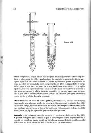 n
estaca comprimida, a qual possui base alargada. Esse alargamento é obtido erguen-
do-se o tubo cerca de 4,00 m, enchendo-se de concreto e recravando. Como van-
tagem específica para estaca duplex ou triplex apresentam grande capacidade de
carga e podem ser executadas com comprimento até 20 m. A capacidade de carga
pode chegar a até 100 t. No caso da execução da estaca em terreno com argilas
orgânicas, usa-se o seguinte artifício: crava-se o tubo até o terreno firme e enche-se-o
com areia, arranca-se o tubo e torna-se a cravá-Io no mesmo lugar como se fosse
uma duplex. Desse modo formamos uma camada de areia que protegerá o concreto
fresco, contra o efeito da argila orgânica.
Estacas moldadas "in loco" de camisa perdida, Raymond - O tubo de revestimento
é corrugado, cravado com auxílio de um mandril interno, mais resistente (Fig. 3.19).
Encontrada a nega, retira-se o mandril e inicia-se a concretagem. Pode ser executada
com qualquer comprimento e com o comprimento necessário em cada ponto. Não
sofre ataque de águas agressivas, pois tem o tubo protetor.
Monotube - As dobras do tubo são em sentido contrário ao do Raymond (Fig. 3.20).
A grand~ vantagem dessa estaca é que a concretagem é feita dispensando-se o
mandril em virtude da menor resistência do tubo. As estacas de tubo perdido não são
executadas no Brasil devido ao alto custo do tubo de revestimento.
 