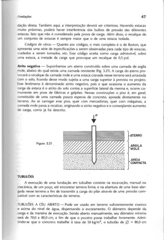 dação direta. Também aqui, a interpretação deverá ser criteriosa. Havendo estacas
muito próximas, poderá haver interferência dos bulbos de pressão das diferentes
estacas, fato que não é considerado pela prova de carga. Além disso, o recalque de
um conjunto de estacas é sempre maior que o de uma estaca isolada.
C ó d ig o s d e o b r a s - Quanto aos códigos, o mais completo é o de Boston, que
apresenta uma série de especificações a serem observadas para cada tipo de estacas,
cuidados a serem tomados, etc. Esse código aceita como carga admissível, sobre
uma estaca, a metade da carga que provoque um recalque de 0,5 pol.
Atrito negativo - Suponhamos um aterro construido sobre uma camada de argila
mole, abaixo do qual exista uma camada resistente (Fig. 3.21). A carga do Çlterro pro-
vocará o recalque da camada mole e uma estaca cravada nesse terreno será arrastada
com o solo, ficando desse modo sujeita a uma carga superior à prevista no projeto.
Esse fenômeno é denominado atrito negativo, pois o que ocasiona o aumento da
carga da estaca é o atrito do solo contra a superfície lateral da mesma e, ocorre co-
mumente em pisos de fábricas e galpões. Nessas construções o piso é, em geral,
constituído de uma camada pouco espessa de concreto, apoiada diretamente no
terreno. Ao se carregar esse piso, quer com mercadorias, quer com máquinas, a
camada mole passa a recalcar, originando o atrito negativo e o conseqüente aumento
de carga, como já foi descrito.
}ATERRO
}
ARGILA
MOLE
}
AREIA
COMPACTA
A execução de uma fundação em tubulões consiste na escavação, manual ou
mecânica, de um poço, até encontrar terreno firme, e na abertura de uma base alar-
gada nesse terreno a fim de transmitir a carga do pilar através de uma pressão com-
patível com as características do terreno.
TUBULÕESA CÉU ABERTO- Pode ser usado em terreno suficientemente coesivo
e acima do nível de água, dispensando o escoramento. O diâmetro depende da
carga e da maneira de execução. Sendo aberto manualmente, seu diâmetro mínimo
será de 70,0 a 80,0 cm, a fim de que o poceiro possa trabalhar livremente. Admi-
tindo-se que o concreto trabalhe à taxa de 50 kg!m2
, o tubulão de 0 = 80,0 cm
 