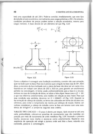 te rá u m a c a p a c id a d e d e a té 2 5 0 t. P o d e -s e c o n c lu ir, im e d ia ta m e n te , q u e e s s e tip o
d e tu b u lã o s ó s e rá e c o n ô m ic o , n o rm a lm e n te , p a ra c a rg a s p ró x im a s a 250 t. N o e n ta n to ,
c o n d iç õ e s p e c u lia re s d e p re ç o s p o d e m to rn a r a s o lu ç ã o e c o n ô m ic a , m e s m o p a ra
c a rg a s m e n o re s . A b a s e d e v e rá te r u m d iâ m e tro ta l q u e (F ig . 3.22)
n02
_-X" = P
4 s I
20a30ct
1 ~
_ _ d _ -
0= f4P.
VM,
C o m o o o b je tiv o é c o n s e g u ir u m a fu n d a ç ã o e c o n ô m ic a , c o n v é m n ã o u s a r a rm a ç ã o ,
q u e r n o fu s te q u e r n a b a s e . P a ra is s o é p re c is o q u e o â n g u lo n a b a s e s e ja d e 30°. A lé m
d is s o , o e n c o n tro d a fa c e in c lin a d a c o m o p la n o d a b a s e n ã o d e v e s e r u m c a n to v iv o ,
fa z e n d o -s e u m ro d a p é c o m a ltu ra d e 20,0 a 30,0 c m , p a ra g a ra n tir u m e n c h im e n to
p e rfe ito n a c o n c re ta g e m . A fo rm a u s a d a p re fe re n c ia lm e n te p a ra a b a s e é a c irc u la r,
e m b o ra n o c a s o d e fu n d a ç ã o d e d iv is a , s e a d o te a fa ls a e lip s e . N e s s e c a s o 00 = 30°,
a q u e n o s re fe rim o s a n te rio rm e n te , s e rá m e d id o e m re la ç ã o a o e ix o m a io r. P a ra q u e
e s s a c o n d iç ã o s e ja s a tis fe ita , d e v e m o s te r H = 0,866(0 - d) (F ig . 3.23). Q u a n d o s e
fa z a rm a ç ã o d a c a b e ç a d o tu b u lã o , o s fe rro s s ã o c o lo c a d o s e m fo rm a d e c írc u lo s c o n -
c ê n tric o s , p a ra e v ita r o ro m p im e n to d a m e s m a p o r e s fo rç o s d e tra ç ã o . O u tro s c a l-
c u lis ta s c o n s id e ra m a c a b e ç a d o tu b u lã o c o m o s e fo ra u m te rre n o c o m u m a re s is -
tê n c ia d e 5 0 k g f/m
2
, e a rm a m -n a s e g u n d o e s s e c rité rio .
T U B U L Ã O T IP O C H IC A G O - O p o ç o é a b e rto p o r e ta p a s . A p ó s e s c a v a r-s e a té u m a
c e rta p ro fu n d id a d e , c o lo c a m -s e p ra n c h a s d e e s c o ra m e n to q u e s ã o m a n tid a s e m
p o s iç ã o p o r m e io d e tra v a m e n to d e a n é is m e tá lic o s (F ig . 3 .2 4 ). E s c o ra d o o p rim e iro
tre c h o , e s c a v a -s e n o v o tre c h o e e s c o ra -s e c o m o a n te rio rm e n te . R e p e te -s e e s s a
s e q ü ê n c ia d e o p e ra ç ã o a té a tin g ir o te rre n o o n d e s e rá fe ita a b a s e ; e s ta n d o e s ta
r--,-
c o n c lu íd a , p a s s a -s e à c o n c re ta g e m .
 