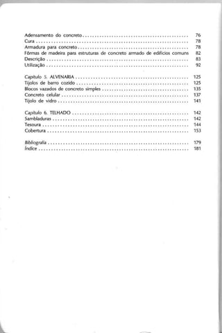 Adensamento do concreto. . . . . . . . . . . . . . . . . . . . . . . . . . . . . . . . . . . . . . . . . . . . 76
Cura. . . . . . . . . . . . . . . . . . . . . . . . . . . . . . . . . . . . . . . . . . . . . . . . . . . . . . . . . . . . . . 78
Armadura para concreto. . . . . . . . . . . . . . . . . . . . . . . . . . . . . . . . . . . . . . . . . . . . . . 78
Fôrmas de madeira para estruturas de concreto armado de edifícios comuns 82
Descrição . . . . . . . . . . . . . . . . . . . . . . . . . . . . . . . . . . . . . . . . . . . . . . . . . . . . . . . . . . 83
Utilização .. '. . . . . . . . . . . . . . . . . . . . . . . . . . . . . . . . . . . . . . . . . . . . . . . . . . . . . . . . 92
Capítulo 5. ALVENARIA . . . . . . . . . . . . . . . . . . . . . . . . . . . . . . . . . . . . . . . . . . . . .. 125
Tijolos de barro cozido............ . . . . . . . . . . . . . . . . . . . . . . . . . . . . . . . . .. 125
Blocos vazados de concreto simples . . . . . . . . . . . . . . . . . . . . . . . . . . . . . . . . . . .. 135
Concreto celular.. . . . . . . . . . . . . . . . . . . . . . . . . . . . . . . . . . . . . . . . . . . . . . . . . .. 137
Tijolo de vidro. . . . . . . . . . . . . . . . . . . . . . . . . . . . . . . . . . . . . . . . . . . . . . . . . . . . .. 141
Capítulo 6. TELHADO. . . . . . . . . .. .. .. .. .. .. .. .. .. .. .. .. . . .. .. .. .. . . . .. 142
Sambladuras . . . . . . . . . . . . . . . . . . . . . . . . . . . . . . . . . . . . . . . . . . . . . . . . . . . . . . .. 142
Tesoura. . . . . . . . . . . . . . . . . . . . . . . . . . . . . . . . . . . . . . . . . . . . . . . . . . . . . . . . . . .. 144
Cobertura. . . . . . . . . . . . . . . . . . . . . . . . . . . . . . . . . . . . . . . . . . . . . . . . . . . . . . . . .. 153
Bibliografia , . . . . . . . . . . . . . . . . . . . . . . . . . . . .. 1 7 9
ín d ic e . . . . . . . . . . . . . . . . . . . . . . . . . . . . . . . . . . . . . . . . . . . . . . . . . . . . . . . . . . . . .. 1 8 1
 
