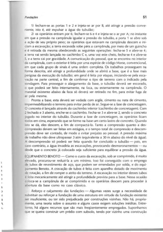 1) fecham-se as portas 1 e 2 e injeta-se ar por B, até atingir a pressão conve-
niente, isto é, até expulsar a água do tubulão;
2) os operários entram por 6; fecham-se 6 e 4 e injeta-se o ar por A; no instante
em que a pressão na campânula igualar a pressão do tubulão, a porta 1 se abre sob
a ação de seu próprio peso; os operários que estavam na campânula descem e ini-
ciam a escavação; a terra escavada sobe para a campânula, por meio de um guincho
e é retirada da mesma obedecendo as seguintes operações: fecha-se 5 e abre-se 4;
a terra vai sendo lançada no cachimbo C e, uma vez este cheio, fecha-se 4 e abre-se
5, e a terra cai por gravidade. A comunicação do pessoal, que se encontra no interior
da campânula, com o exterior é feita por uma espécie de código Morse, convencional,
em que cada grupo de sinais é uma ordem completa. Os trabalhos prosseguem na
orma descrita, até atingir a profundidade onde se abrirá a base, que é a fase mais
perigosa da execução do tubulão; em geral é feita por etapas, iniciando-se pela esca-
ação na parte central, a fim de confirmar o tipo de terreno com o indicado pela
ondagem. Para prosseguir o alargamento da base, o tubulão deverá ser escorado,
o que poderá ser feito internamente, na faca, ou externamente na campânula. O
material existente abaixo da faca só deveri;1 ser retirado no fim, para evitar fuga de
ar pela mesma.
Pronta a base, esta deverá ser vedada com argila, cimento ou nata de cimento,
impermeabilizando o terreno para evitar perda de ar. Segue-se a fase de concretagem.
O concreto é lançado através do cachimbo inferior (cachimbo de concretagem). Com
fechado e 3 aberto, enche-se o cachimbo. Fecha-se 3 e abre-se 2, sendo o concreto
jogado no interior do tubulão. Durante a fase de concretagem, os operários ficam
·odos em cima, esperando que se forme na base um certo lastro de concreto. Quando
- to se dá, eles descem, a fim de compactá-Io. Tanto a compressão quanto a des-
compressão devem ser feitas em estágios, e o tempo total de compressão e descom-
oressão deve ser contado, de modo a evitar prejuízo ao pessoal. A pressão máxima
de trabalho não deve ultrapassar 3 atm (equivalente a 30 m abaixo do nível da água).
descompressão só poderá ser feita quando for concluído o tubulão - pois, em
caso contrário, a água invadiria as escavações, provocando desmoronamentos - ou
desde que o concreto já colocado seja suficiente para equilibrar a pressão da água.
=QUIPAMENTO BENOTO - Como o custo da escavação, sob ar comprimido, é muito
evado, procurou-se reduzi-Ia a um mínimo. Isso foi conseguido com o emprego
e tubos de revestimento de aço, que podem ser emendados por solda, e do equi-
;>amento Benoto. A cravação de tubos é feita com aparelho dotado de movimento
de rotação, a fim de romper o atrito do terreno. A escavação no interior desses tubos
~ ieita mecanicamente até atingir a profundidade prevista para a base. Nessa ocasião
coloca-se a campânula de ar comprimido e os operários descem para proceder à
aoertura da base como no caso clássico.
Reforço e calçamento das fundações - Algumas vezes surge a necessidade de
- bstituir ou reforçar a fundação de uma estrutura em virtude da fundação existente
ser insuficiente, ou ter sido prejudicada por construções vizinhas. Não há, propria-
ente, uma teoria sobre o assunto e alguns casos exigem soluções inéditas. Entre-
Ianto, há alguns recursos que são mais freqüentemente empregados. Suponhamos
ue se queira construir um prédio com subsolo, tendo por vizinho uma construção
 