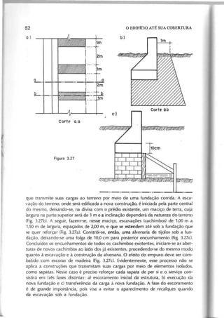 q u e tra n sm ite su a s c a rg a s a o te rre n o p o r m e io d e u m a fu n d a ç ã o c o rrid a . A e sc a -
v a ç ã o d o te rre n o , o n d e se rá e d ific a d a a n o v a c o n stru ç ã o , é in ic ia d a p e la p a rte c e n tra l
d o m e sm o , d e ix a n d o -se , n a d iv isa c o m o p ré d io e x ist~ n te , u m m a c iç o d e te rra , c u ja
la rg u ra n a p a rte su p e rio r se rá d e 1 m e a in c lin a ç ã o d e p e n d e rá d a n a tu re z a d o te rre n o
(F ig . 3 .2 7 b ). A se g u ir, fa z e m -se , n e sse m a c iç o , e sc a v a ç õ e s (c a c h im b o s) d e 1 ,0 0 m a
1 ,5 0 m d e la rg u ra , e sp a ç a d o s d e 2 ,0 0 m , e q u e se e ste n d ~ m a té so b a fu n d a ç ã o q u e
se q u e r re fo rç a r (F ig . 3 .2 7 a ). C o n stró i-se , e n tã o , u m a a lv e n a ria d e tijo lo s so b a fu n -
d a ç ã o , d e ix a n d o -se u m a fo lg a d e 1 0 ,0 c m p a ra p o ste rio r e n c u n h a m e n to (F ig . 3 .2 7 d
C o n c lu íd o s o s e n c u n h a m e n to s d e to d o s o s c a c h im b o s e x iste n te s, in ic ia m -se a s a b e r-
tu ra s d e n o v o s c a c h im b o s a o la d o d o s já e x iste n te s, p ro c e d e n d o -se d o m e sm o m o d o
q u a n to à e sc a v a ç ã o e à c o n stru ç ã o d a a lv e n a ria . O e fe ito d o e m p u x o d e v e se r c o m -
b a tid o c o m e sc o ra s d e m a d e ira (F ig . 3 .2 7 d E v id e n te m e n te , e sse p ro c e sso n ã o se
a p lic a a c o n stru ç õ e s q u e tra n sm ita m su a s c a rg a s p o r m e io d e e le m e n to s iso la d o s,
c o m o sa p a ta s. N e sse c a so é p re c iso re fo rç a r c a d a sa p a ta d e p e r si e o se rv iç o c o n -
sistirá e m trê s fa se s d istin ta s: a ) e sc o ra m e n to in ic ia l d a e stru tu ra , b ) e x e c u ç ã o d a
n o v a fu n d a ç ã o e c ) tra n sfe rê n c ia d a c a rg a à n o v a fu n d a ç ã o . A fa se d o e sc o ra m e n to
é d e g ra n d e im p o rtâ n c ia , p o is v isa a e v ita r o a p a re c im e n to d e re c a lq u e s q u a n d o
d a e sc a v a ç ã o so b a fu n d a ç ã o .
 