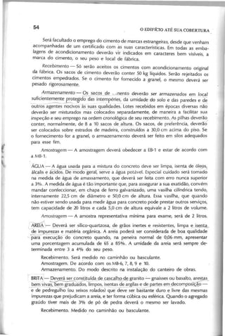 Será facultado o emprego do cimento de marcas estrangeiras, desde que venham
acompanhadas de um certificado com as suas características. Em todas as emba-
lagens de acondicionamento d e v e r ã o v ir indicados em caracteres bem v is ív e is a
marca do cimento, o seu peso e local de fábrica. '
,R e c e b im e n to - Só s~rão aceitos os cimentos com acondicionamento original
d.a fabnca. Os sacos de cimento d e v e r ã o conter 50 kg líquidos. Serão rejeitados os
Cimentos empedrados. Se o cimento for fornecido a granel, o mesmo d e v e r á ser
pesado rigorosamente.
A r m a z e n a m e n to - Os sacos de unento d e v e r ã o ser armazenados em lo c a l
suficientemente roteoido das intempéries, da umidade do solo e das paredes e de
'------------ ~-
outros agentes nocivos às suas qualidades. Lotes recebidos em épocas d iv e r s a s não
d e v e r ã o ser misturados mas colocados separadamente, de maneira a facilitar sua
inspeção e seu emprego na ordem cronológica de seu recebimento. As pilhas d e v e r ã o
conter, normalmente, de 8 a 10 sacos de altura. Os sacos, de preferência, d e v e r ã ô '
ser colocados sobre estrados de madeira, construídos a 30,0 cm acima do piso. Se
o fornecimento for a granel, o armazenamento d e v e r á ser feito em silos adequados
para esse fim.
Amostragem - A amostragem d e v e r á obedecer a EB-1 e estar de acordo com
a MB-1.
ÁGUA .,- A água usada ~a a ;:nistura do concreto d e v e ser limpa, isenta de ól~s.!.
álcalis e ácidos. Qe modo geral, s e r v e a água p o tá v e l. Especial cuidado será tomado
na medida de água de amassamento, que d e v e r á ser feita com erro nunca superior
a 3%. A medida de água é tão importante que, para assegurar a sua exatidão, c o n v é m
mandar confeccionar, em chapa de ferro galvanizado, uma vasilha cilíndrica tendo,
internamente 22,5 cm de diâmetro e 50,0 cm de altura. Essa vasilha, que quando
não e s tiv e r sendo usada para medir água para concreto pode prestar outros s e r v iç o s ,
tem capacidade de 20 litros e cada 5,0 cm de altura equivale a 2 litros de v o lu m e .
Amostragem - A amostra representativa mínima para exame, será de 2 litros.
------.-./
~REI.8 'r- p e v e r á ser sílico-quartzosa, de grãos inertes e resistentes, limpa e ise a
de im urezas e matéria orgânica. A areia poderá ser considerada de boa qualidade
"- para execuçãoao concreto quando, na peneira normal de 0,06 mm, apresentar
uma porcentagem acumulada de 65 a 85%. A umidade da areia será sempre de-
terminada entre 3 a 4% do seu peso.
Recebimento. Será medido no caminhão ou basculante.
Amostragem. De acordo com os MB-6, 7, 8,9 e 10.
Armazenamento. Do modo descrito na instalação do canteiro de obras.
1/BRIT
A;- p e v e r á ser consti~ída de ca2cal o~granito - gnaisses ou basalto,~s_
bem v iv a s em grqduados, limpos, isentas de argilas e de partes em decomp-p-aç!o -
~ pedregulho (ou seixos rolados) que d~~e ser basta'nte duro e liv r e das mesmas
impurezas que prejudicam a areia, e ter forma cúbica ou esférica. Quando o agregado
graúdo tiv e r mais de 3% de pó de pedra d e v e r á o mesmo ser la v a d o .
Recebimento. Medido no caminhão ou basculante.
 