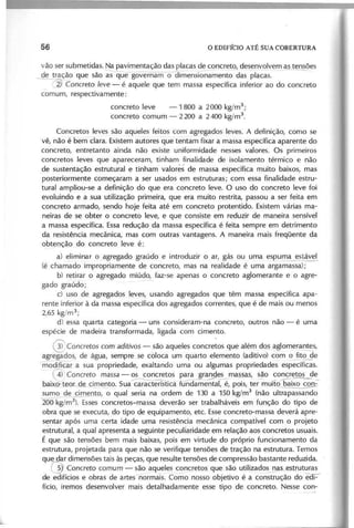 vão ser submetidas. ,Napavimentação das placas de ~2_ncreto,desenvolve~l..t~es
~ tração que são ãS que gõvernam-õdTm~nsio~amento das placas. - ,
_ ~ C o n c r e to le v e - é aquele que tem massa específica inferior ao do concreto
comum, respectivamente:
concreto leve -1 800 a 2000 kg/m3
;
concreto comum - 2200 a 2400 kg/m3
.
Concretos leves são aqueles feitos com agregados leves. A definição, como se
vê, não é'-berii clara. Existe~ au!:oresque tentam fixar a massa específica aparente do
concreto, entretanto ainda não existe uniformidade nesses valores. Os primeiros
concretos leves que apareceram, tinham finalidade de isolamento térmico e não
de sustentação estrutural e tinham valores de massa específica muito baixos, mas
posteriormente começaram a ser usados em estruturas; com essa finalidade estru-
tural ampliou-se a definição do que era concreto leve. O uso do concreto leve foi
evoluindo e a sua utilização primeira, que era muito restrita, passou a ser feita em
concreto armado, sendo hoje feita até em concreto protentido. Existem várias ma-
neiras de se obter o concreto leve, e que consiste em reduzir de maneira sensível
a massa específica. Essaredução da massa específica é feita sempre em detrimento
da resistência mecânica, mas com outras vantagens. A maneira mais freqüente da
obtenção do concreto leve é:
a) eliminar o agregado graúdo e introduzir o ar, gás ou uma espum~tável
(é chamado impropriamente de concreto, mas na realidade é uma argamassa);
b) retirar o agregado miúdo, faz-se apenas o concreto aglomerante e o agre-
gado graúdo;
c) uso de agregados leves, usando agregados que têm massa específica apa-
rente inferior à da massa específica dos agregados correntes, que é de mais ou menos
2,65 kg/m3
;
d) essa quarta categoria - uns consideram-na concreto, outros não - é uma
espécie de madeira transformada, ligada com cimento.
@ c o n c r e to s com a d itiv o s - são aqueles concre~os que além dos aglomer~s,
~ado~ de água, sempre se coloca um quarto elemento (aditivo) com o fito de
modificar a sua propriedade, exaltando uma ou algumas propriedades específicas.
G C o n c r e to m a s s a - ~tos para grand~ ma~as, ~o ~o~eto~~
baixo·teo de_cimento. Sua característica f~I, é, pois, ter muito baix~
sumo de cimento, o qual seria na ordem de 130 a 150 kg/m3
(não ultrapassando
2õÕkg/m3
). Essesconcretos-massa deverão ser trabalháveis em função do tipo de
obra que se executa, do tipo de equipamento, etc. Esseconcreto-massa deverá apre-
sentar após uma certa idade uma resistência mecânica compatível com o projeto
estrutural, a qual apresenta a seguinte peculiaridade em relação aos concretos usuais.
É que são tensões bem mais baixas, pois em virtude do próprio funcionamento da
estrutura, projetada para que não se verifique tensões de tração na estrutura. Temos
que dar dimensões tais às peças, que resulte tensões de compressão bastante reduzida.
~ C o n c r e to c o m u m - são açtueles_
concretos que são utilizado~s_J~S1futuras
de edifícios e obras de artesnórmãls. Como nosso objetivo é a construção do eal-'
fício, iremos desenvolver mais detalhadamente esse tipo ,de concreto. Nesse con-
 