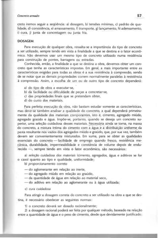 ~~ iremos seguir a seqüência: a) dosagem, b) tensões mínimas, c) padrão de qua-
lidade, d) consistência, e) amassamento, f) transporte, g) lançamento, h) adensamento,
'i) c~ra, j) junta de concretagem ou junta fria.
Para execução de qualquer obra, ressalta-se a importância do tipo de concreto
a ser utilizado, sempre tendo em vista a finalidade a que se destina e o fator econô-
mico. Não devemos usar um mesmo tipo de concreto utilizado numa residência
para cónstrução de pontes, barragens ou estradas.
Conhecida, então, a finalidade a que se destina a obra, devemos obter um con-
creto que tenha as características impostas, Em geral, a mais importante entre as
características exigidas para todas as obras é a sua resistência à compressão, sendo
de se notar que as demais propriedades correm normalmente paralelas à resistência
à compressão, Assim, a escolha de um ou de outro tipo de concreto dependerá:
a) ~o tipo de obra a executar-se,
b) da facilidade ou dificuldade de peças a concretar-se,
c) c:Jaspropriedades finais que se pretendam obter,
d) do custo dos materiais.
Para perfeita execução da obra, não bastam estudar somente as características,
mas ~bém analisar a qualidade do concreto, a qual dependerá primeira-
mente da qualidade 'dos mate-riais compol}ent~s, isto é, cimento, agreg~do miúdo,
agregado graúdo e água. Impõe-se, portanto, qL;ando se deseja um concreto su-
perior, uma seleção cuidadosa desses materiais. Necessária ainda se torna, na massa
do concreto, a mistura í~tima ?O cimel}to c0rTl ~g~; â élfSiii5ui-çª-~urittol~da
pasta resultante nos vazios dos agregados miúdo e graúdo, que, por sua vez, também
devem ser convenientemente misturados. Em suma, para se obter as qualidades
~ssenciais do concr17tç - tacilidade de emprego quando fresco, resistên~cia me-
cânica, durabilidade, impermeabilidade e constância de volume depois de endu-
'recido -, sempre tendo em vista o fator' econômico, são necessários:
a) s e le ç ã o c u id a d o s a d o s m a te r ia is (cimento, agregados, água e aditivos se for
o caso) quanto ao tipo e qualidade, uniformidade;
b) p r o p o r c io n a m e n to c o r r e to
- do aglomerante em relação ao inerte,
- do agregado miúdo em relação ao graúdo,
- da quantidade de água em relação ao material seco,
- do aditivo em relação ao aglomerante ou à água utilizada;
c) c u r a c u id a d o s a
Para atingir a dosagem correta do concreto a ser utilizado na obra a que se des-
tina, é necessário obedecer as seguintes normas:
1) o concreto deverá ser dosado racionalmente;
2) a dosagem racional poderá ser feita por qualquer método, baseado na relação
entre a quantidade de água e o peso de cimento, desde que devidamente justificado;
 