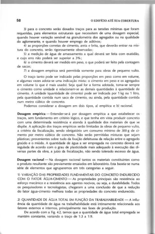3) para o concreto serão dosados traços para as tensões mínimas que foram
requeridas, para elementos estruturais que necessitem de uma dosagem especial,
quando houver variação sensível na granulometria dos agregados ou na qualidade
do aglomerante, e quando houver emprego de aditivos;
4) as proporções corretas de cimento, areia e brita, que deverão entrar na mis~
tura do concreto, serão rigorosamente observadas;
5) a medição de água de amassamento a qual deverá ser feita com exatidão,
e cujo erro não poderá ser superior a 3%;
6) o cimento deverá ser medido em peso, o que poderá ser feito pela contagem
de sacos;
7) a dosagem empírica será permitida somente para obras de pequeno vulto.
O traço tanto pode ser indicado pelas proporções em peso como em volume,
e algumas vezes adota-se uma indicação mista: o cimento em peso e os agregados
em volume (o que é mais usado). Seja qual for a forma adotada, toma-se sempre
o cimento como unidade e relacionam-se as demais quantidades à quantidade de
cimento. A unidade (quantidade de cimento) pode ser 'indicada por 1 kg ou 1 litro,
pela quantidade contida num saco de cimento, ou ainda, pela quantidade contida
num metro cúbico de concreto.
Podemos considerar a dosagem em dois tipos, a) empírica e b) racional.
Dosagem empírica - Entender-se-á por dosagem empírica a que estabelecer os '
traços, sem fundamento em critério lógico, e que tenha em vista produzir concreto
com uma determinada resistência e atenda à qualidade dos materiais de que se
dispõe. A aplicação dos traços empíricos serão limitadas às obras de pequeno vulto,
a critério da fiscalização, sendo obrigatório um consumo mínimo de 300 g de ci-
mento por metro cúbico de concreto. Não serão permitidas misturas que sejam
plásticas; provenientes sobre tudo da fixação defeituosa da relação enhe o agregado
graúdo e o miúdo. A quantidade de água a ser empregada no concreto deverá ser
regulada de acordo com o grau de plasticidade mais adequado à execução das di-
versas partes da obra, a juizo da fiscalização, não sendo tolerado excesso de água.
Dosagem racional- Na dosagem racional tantos os materiais constituintes como
o produto resultante são previamente ensaiados em laboratório. Esta baseia-se numa
série de elementos que agruparemos em três categorias a seguir.
1) VARIAÇÃO DAS PROPRIEDADESFUNDAMENTAIS DO CONCRETO ENDURECIDO
COM O FATOR ÁGUA-CIMENTO - As propriedades principais são resistência ao
esforço mecânico e a resistência aos agentes nocivos, ou seja, a durabilidade. Todos
os pesquisadores e tecnologistas, chegaram a uma conclusão de que a redução
do fator água-cimento melhora todas as propriedades do concreto endurecido.
2) QUANTIDADE DE ÁGUA TOTAL EM FUNÇÃO DA TRABALHABILlDADE- A influ-
ência da quantidade de água na trabalhabilidade está intimamente relacionada aos
fatores externos e internos, principalmente nas fases de produção.
De acordo com a Fig. 4.2, temos que a quantidade de água total empregada se
mantém constante, variando o traço de 1:3 a 1 :9.
 