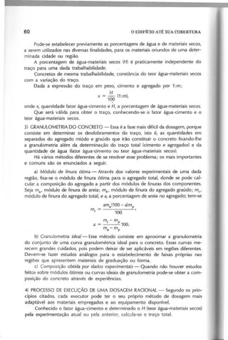 Pode-se estabelecer previamente as porcentagens de água e de materiais secos,
a serem utilizados nas diversas finalidades, para os materiais oriundos de uma deter-
minada cidade ou região. .
A porcentagem de água-materiais secos (H ) é praticamente independente do
traço para uma dada trabalhabilidade.
Concretos de mesma trabalhabilidade, constância do teor água-materiais secos
com a variação do traço.
Dada a expressão do traço em peso, cimento e agregado por 1 :m ;
H
x = - (1 :m )
100 '
onde x, quantidade fator água-cimento e H , a porcentagem de água-materiais secos.
Que será válida para obter o traço, conhecendo-se o fator água-cimento e o
teor água-materiais secos.
3) GRANULOMETRIADO CONCRETO - Essaé a fase mais difícil da dosagem, porque
consiste em determinar os desdobramentos do traço, isto é, as quantidades em
separados do agregado miúdo e graúdo que irão constituir o concreto fixando-lhe
a granulometria além da determinação do traço total (cimento e agregados) e da
quantidade de água (fator água-cimento ou teor água-materiais secos).
Há vários métodos diferentes de se resolver esse problema; os mais importantes
e comuns são os enunciados a seguir.
a) M ó d u /o d e fin u ra ó tim a - Através dos valores experimentais de uma dada
região, fixa-se o módulo de finura ótima para o agregado total, donde se pode cal-
cular a composição do agregado a partir dos módulos de finuras dos componentes.
Seja m a ' módulo de finura de areia; m b
, módulo de finura do agregado graúdo; m l
,
módulo de finura do agregado total, e a, a porcentagem de areia no agregado; tem-se
a m ~ (1 0 0 - a )m p
m =------
r 100
m-m
I P 100.
m a - mp
b) G ra n u /o m e tria id e a /- Esse método consiste em aproximar a granulometria
do conjunto de uma curva granulométrica ideal para o concreto. Essascurvas me-
recem grandes cuidados, pois podem deixar de ser aplicáveis em regiões diferentes.
Devem-se fazer estudos análogos para o estabelecimento de faixas próprias nas
regiões que apresentem materiais de graduação ou forma.
cl C o m p o siçã o o b tid a p o r d a d o s e xp e rim e n ta is - Quando não houver estudos
feitos sobre módulos ótimos ou curvas ideais de granulometria pode-se obter a com-
.posição do concreto através de experiências.
4) PROCESSO DE EXECUÇÃO DE UMA DOSAGEM RACIONAL - Segundo os prin-
cípios citados, cada executor pode ter o seu próprio método de dosagem mais
adaptável aos materiais empregados e ao equipamento disponível.
Conhecido o fator água-cimento e determinado o H (teor água-materiais secos)
pela experimentação atual ou pela anterior, calcula-se o traço total.
 
