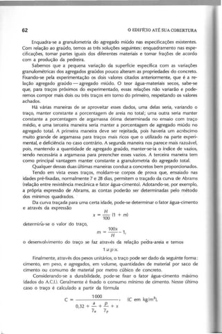 Enquadra-se a granulometria do agregado miúdo nas especificações existentes.
Com relação ao graúdo, temos as três soluções seguintes: enquadramento nas espe-
cificações, tomar partes iguais dos diferentes materiais e tomar frações de acordo
com a produção da pedreira.
Sabemos que a pequena variação da superfície específica com as variações
granulométricas dos agregados graúdos pouco alteram as propriedades do concreto.
Fixando-se pela experimentação os dois valores citados anteriormente, que é a re-
lação agregado graúdo - agregado miúdo. O teor água-materiais secos, sabe-se
que, para traços próximos do experimentado, essas relações não variarão e pode-
remos compor mais dois ou três traços em torno do primeiro, respeitando os valores
achados.
Há várias maneiras de se aproveitar esses dados, uma delas seria, variando o
traço, manter constante a porcentagem de areia no total; uma outra seria manter
constante a porcentagem de argamassa ótima determinada no ensaio com traço
médio, e uma terceira maneira seria manter a porcentagem de agregado miúdo no
agregado total. A primeira maneira deve ser rejeitada, pois haveria um acréscimo
muito grande de argamassa para traços mais ricos que o utilizado na parte experi-
mental, e deficiência no caso contrário. A segunda maneira nos parece mais razoável,
pois, mantendo a quantidade de agregado graúdo, manter-se-ia o ,Índice de vazios,
, sendo necessária a argamassa para preencher esses vazios. A terceira maneira tem
como principal vantagem manter constante a granulometria do agregado total.
Qualquer dessasduas últimas maneiras conduz a concretos bem proporcionados.
Tendo em vista esses traços, moldam-se corpos de prova que, ensaiado nas
idades pré-fixadas, normalmente 7 e 28 dias, permitem o traçado da curva de Abrams
(relação entre resistência mecânica e fator água-cimento). Adotando-se, por exemplo,
a própria expressão de Abrams, as contas poderão ser determinadas pelo método
dos mínimos quadrados.
Da curva traçada para uma certa idade, pode-se determinar o fator água-cimento
e através da expressão
H
x = - (1 + m)
100
100x
m = H - 1 ,
o desenvolvimento do traço se faz através da relação pedra-areia e temos
1 :a p :x .
Finalmente, através dos pesos unitários, o traço pode ser dado da seguinte forma:
cimento, em peso, e agregados, em volume, quantidades de material por saco de
cimento ou consumo de material por metro cúbico de concreto.
Considerando-se a durabilidade, pode-se fixar o fator água-cimento maxlmo
(dados do A.c.!.). Geralmente é fixado o consumo mínimo de cimento. Nesse último
caso o traço é calculado a partir da fórmula
1000
O 32 + ~ + E.. + x
, Ya
Yp
 