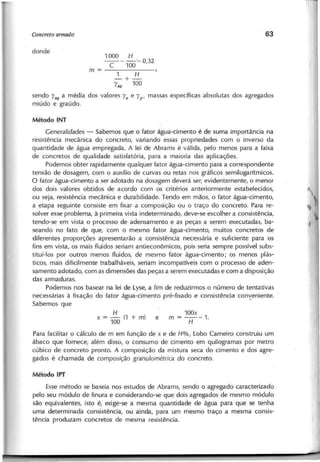 1000 H
----c-- 100"- 0,32
m=-------
1 H
- + -
"lag 100
s e n d o "lag a m é d ia d o s v a lo re s "la e "l p' m a s s a s e s p e c ífic a s a b s o lu ta s d o s a g re g a d o s
m iú d o e g ra ú d o .
Generalidades - S a b e m o s q u e o fa to r á g u a -c im e n to é d e s u m a im p o rtâ n c ia n a
re s is tê n c ia m e c â n ic a d o c o n c re to , v a ria n d o e s s a s p ro p rie d a d e s c o m o in v e rs o d a
q u a n tid a d e d e á g u a e m p re g a d a . A le i d e A b ra m s é v á lid a , p e lo m e n o s p a ra a fa ix a
d e c o n c re to s d e q u a lid a d e s a tis fa tó ria , p a ra a m a io ria d a s a p lic a ç õ e s .
P o d e m o s o b te r ra p id a m e n te q u a lq u e r fa to r á g u a -c im e n to p a ra a c o rre s p o n d e n te
te n s â o d e d o s a g e m , c o m o a u x ílio d e c u rv a s o u re ta s n o s g rá fic o s s e m ilo g a rítm ic o s .
O fa to r á g u a -c im e n to a s e r a d o ta d o n a d o s a g e m d e v e rá s e r, e v id e n te m e n te , o m e n o r
d o s d o is v a lo re s o b tid o s d e a c o rd o c o m o s c rité rio s a n te rio rm e n te e s ta b e le c id o s ,
o u s e ja , re s is tê n c ia m e c â n ic a e d u ra b ilid a d e . T e n d o e m m ã o s , o fa to r á g u a -c im e n to ,
a e ta p a s e g u in te c o n s is te e m fix a r a c o m p o s iç ã o o u o tra ç o d o c o n c re to . P a ra re -
s o lv e r e s s e p ro b le m a , à p rim e ira v is ta in d e te rm in a d o , d e v e -s e e s c o lh e r a c o n s is tê n c ia ,
te n d o -s e e m v is ta o p ro c e s s o d e a d e n s a m e n to e a s p e ç a s a s e re m e x e c u ta d a s , b a -
s e a n d o n o fa to d e q u e , c o m o m e s m o fa to r á g u a -c im e n to , m u ito s c o n c re to s d e
d ife re n te s p ro p o rç õ e s a p re s e n ta rã o a c o n s is tê n c ia n e c e s s á ria e s u fic ie n te p a ra o s
fin s e m v is ta , o s m a is flu id o s s e ria m a n tie c o n ô m ic o s , p o is s e ria s e m p re p o s s ív e l s u b s -
titu í-Io s p o r o u tro s m e n o s flu id o s , d e m e s m o fa to r á g u a -c im e n to ; o s m e n o s p lá s -
tic o s , m a is d ific ilm e n te tra b a lh á v e is , s e ria m in c o m p a tív e is c o m o p ro c e s s o d e a d e n -
s a m e n to a d o ta d o , c o m a s d im e n s õ e s d a s p e ç a s a s e re m e x e c u ta d a s e c o m a d is p o s iç ã o
d a s a rm a d u ra s .
P o d e m o s n o s b a s e a r n a le i d e L y s e , a fim d e re d u z irm o s o n ú m e ro d e te n ta tiv a s
n e c e s s á ria s à fix a ç ã o d o fa to r á g u a -c im e n to p ré -fix a d o e c o n s is tê n c ia c o n y 'e n ie n te .
S a b e m o s q u e
H
x == - (1 + m ) e
100
P a ra fa c ilita r o c á lc u lo d e m e m fu n ç ã o d e x e d e H%, L o b o C a rn e iro c o n s tru iu u m
á b a c o q u e fo rn e c e , a lé m d is s o , o c o n s u m o d e c im e n to e m q u ilo g ra m a s p o r m e tro
c ú b ic o d e c o n c re to p ro n to . A c o m p o s iç ã o d a m is tu ra s e c a d o c im e n to e d o s a g re -
g a d o s é c h a m a d a d e composição granulo métrica d o concreto.
E s s e m é to d o s e b a s e ia n o s e s tu d o s d e A b ra m s , s e n d o o a g re g a d o c a ra c te riz a d o
p e lo s e u m ó d u lo d e fin u ra e c o n s id e ra n d o -s e q u e d o is a g re g a d o s d e m e s m o m ó d u lo
s ã o e q u iv a le n te s , is to é , e x ig e -s e a m e s m a q u a n tid a d e d e á g u a p a ra q u e s e te n h a
u m a d e te rm in a d a c o n s is tê n c ia , o u a in d a , p a ra u m m e s m o tra ç o a m e s m a c o n s is -
tê n c ia p ro d u z a m c o n c re to s d e m e s m a re s is tê n c ia .
 