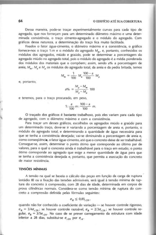 Dessa maneira, pode-se traçar experimentalmente curvas para cada tipo de
agregado, que nos forneçam para um determinado diâmetro máximo e uma deter-
minada consistência, o traço cimento-agregado e o módulo do agregado. Com
gráficos dessa natureza, a determinação do traço fica muito facilitada.
Fixados o fator água-cimento, o diâmetro máximo e a consistência, o gráfico
fornece-nos o traço 1 :m e o módulo do agregado M m , e, portanto, conhecidos os
módulos dos agregados, miúdo e graúdo, pode se determinar a porcentagem do
agregado miúdo no agregado total, pois o módulo do agregado é a média ponderada
dos módulos dos materiais que o compõem; assim, sendo a% a porcentagem de
areia, M m , M a e Mp os módulos do agregado total, da areia e da pedra britada, temos
1 100 - a
M
m
= -. M o M
1 0 0 a 100 p
M p
- M m
--- 100
M p
- M a
e teremos, para o traço procurado, em peso,
a 100- a
1 : - m : - - - ' m.
100 100
o traçado dos gráficos é bastante trabalhoso, pois eles variam para cada tipo
de agregado, com o diâmetro máximo e com a consistência.
Para traçar um desses gráficos, escolhidos os agregados miúdo e graúdo para
um determinado traço, deve-se ir variando a porcentagem de areia e, portanto, o
módulo do agregado total, e determinando a quantidade de água necessária para
que se tenha a consistência desejada; vai-se diminuindo a porcentagem de areia e,
como conseqüência, o fator água-cimento, até que o concreto deixe de ser trabalhável.
Consegue-se, assim, determinar o ponto ótimo que corresponde ao último par de
valores, para o qual o concreto ainda é trabalhável para o traço em estudo; o ponto
ótimo corresponde ao agregado que exige a menor quantidade de água para que
se tenha a consistência desejada e, portanto, que permita a execução do concreto
de maior resistência.
A tensão na qual se baseia o cálculo das peças em função da carga de ruptura
(estádio 111)
ou a fixação das tensões admissíveis, será igual à tensão mínima de rup-
tura do concreto à compressão, com 28 dias de idade, determinada em corpos de
prova cilíndricas normais. Considera-se como tensão mínima de ruptura do con-
creto a compressão definida pelas fórmulas seguintes:
(J R ::; 0 ,8 5 e 28'
quando não for conhecido o coeficiente de variação - se houver controle rigoroso,
(J R = 3 /4 (J e 2 8 ; se houver controle razoável, (J R = 2 /3 (J e 2 8 ; se houver controle re-
gular, (J R = 3 /5 (J e 2 8 ' No caso de se prever carregamento da estrutura com idade
inferior a 28 dias, substitui-se (J e 2 8 por (J c k '
 