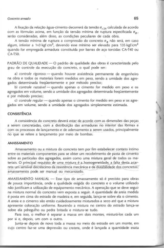 A fixação da relação água-cimento decorrerá da tensão CTe28 calculada de acordo
com as fórmulas acima, em função da tensão mínima de ruptura especificada CT
R'
serão consideradas, além disso, as condições peculiares de cada obra.
A tensão mínima de ruptura a compressão do concreto CTR não será, em caso
algum, inferior a 1~Okgf cm2
, devendo esse mínimo ser elevado para 135 kgf/cm2
quando for empregada armadura constituída por barras de aço torcidas CA-T40 ou
CA-T50.
PADRÃO DE QUALIDADE - O padrão de qualidade das obras é caracterizada pelo
grau de controle da execução do concreto, o qual pode ser:
a) c o n tro le rig o ro so - quando houver assistência permanente de engenheiro
na obra e todos os materiais forem medidos em peso, sendo a umidade dos agre-
gados determinada freqüentemente e por método preciso;
b) c o n tro le ra zo á v e l - quando apenas o cimento for medido em peso e os
agregados em volume, sendo a umidade dos agregados determinada freqüentemente
e por método preciso;
c) c o n tro le re g u la r - quando apenas o cimento for medido em peso e os agre-
gados em volume, sendo a umidade dos agregados simplesmente estimada.
,A consistência do co~e~ deverá estar de-.9-'::Qr9g
~om~as dimensões das peças_
a serem concretadas, com a distribuição das armaduras no interior das fôrmas e
com os processos de lançamento e de adensamento a serem usados, principalmente
~ -que se refere a lançamento por meio de bombas.
Amassamento ou a mistura do concreto tem por fim estabelecer contato íntimo
~ntre os materiais componentes para se obter um recobrimento de pasta de cimento
sobre as partículas dos agregados, assim como uma mistura geral de todos os ma-
teriais. O principal req~de uma mistura é ~geneidade, a fal~ acar-
~.J=!D1 sensível decréscimo da resistência mecânica e ~~ade d~~ncretos;
9-massamento pode, ser manual ou mecanizado. -
_ _ _
~ r--~ /' '~
AMASSAMENTO MANUAL - Esse tipo de amassamento só é previsto para obras
de pouca importância, onde a qualidade exigida do concreto e o volume utilizado
não justificam a utilização de equipamento mecânico. A operação que se deve seguir
na mistura normal do concreto vem exposta a seguir. A quantidade de areia medida
é posta em cima do estrado de madeira e, em seguida, lança-se sobre ela o cimento.
A areia e o cimento são então cuidadosamente misturados a seco até que a mistura
apresente coloração uniforme. Reunindo a mistura no centro do estrado lança-se
sobre ela pdregulho ou pedra britada e mistura-se tudo.
Para isso, o melhor é separar a massa em dois montes, misturá-Ios cada um
por si e, depois, um com o outro.
Junta-se depois de novo toda a massa no meio do estrado em um monte, em
cujo centro faz-se uma depressão ou cratera, onde é lançada a quantidade exata
 