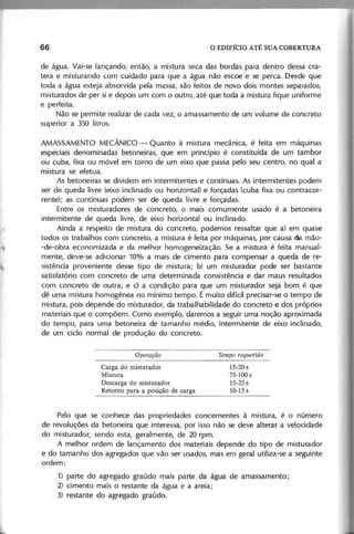 de água. Vai-se lançando, então, a mistura seca das bordas para dentro dessa cra-
tera e misturando com cuidado para que a água não escoe e se perca. Desde que
toda a água esteja absorvida pela massa, são feitos de novo dois montes separados,
misturados de per si e depois um com o outro, até que toda a mistura fique uniforme
e perfeita.
Não se permite realiiar de cada vez, o amassamento de um volume de concreto
superior a 350 litros.
AMASSAMENTO MECÂNICO - Quanto à mistura mecamca, é feita em máquinas
especiais denominadas betoneiras, que em princípio é constituída de um tambor
ou cuba, fixa ou móvel em torno de um eixo que passa pelo seu centro, no qual a
mistura se efetua.
As betoneiras se dividem em intermitentes e contínuas. As intermitentes podem
ser de queda livre (eixo inclinado ou horizontal) e forçadas (cuba fixa ou contracor-
rente); as contínuas podem ser de queda livre e forçadas.
Entre os misturadores de concreto, o mais comumente usado é a betoneira
intermitente de queda livre, de eixo horizontal ou inclinado.
Ainda a respeito de mistura do concreto, podemos ressaltar que a) em quase
todos os trabalhos com concreto, a mistura é feita por máquinas, por causa da mão-
-de-obra economizada e da melhor homogeneização. Se a mistura é feita manual-
mente, deve-se adicionar 10% a mais de cimento para compensar a queda de re-
sistência proveniente desse tipo de mistura; b) um misturador pode ser bastante
satisfatório com concreto de uma determinada consistência e dar maus resultados
com concreto de outra; e c) a condição para que um misturador seja bom é que
dê uma mistura homogênea no mínimo tempo. É muito difícil precisar-se o tempo de
mistura, pois depende do misturador, da trabalhabilidade do concreto e dos próprios
materiais que o compõem. Como exemplo, daremos a seguir uma noção aproximada
do tempo, para uma betoneira de tamanho médio, intermitente de eixo inclinado,
de um ciclo normal de produção do concreto.
O p e ra ç ã o
Carga do misturado r
Mistura
Descarga do misturador
Retorno para a posição de carga
15-20 s
75-100 s
15-25 s
10-15s
Pelo que se conhece das propriedades concernentes à mistura, é o número
de revoluções da betoneira que interessa, por isso não se deve alterar a velocidade
do misturador, sendo esta, geralmente, de 20 rpm.
A melhor ordem de lançamento dos materiais depende do tipo de misturador
e do tamanho dos agregados que vão ser usados, mas em geral utiliza-se a seguinte
ordem:
1) parte do agregado graúdo mais parte da água de amassamento;
2) cimento mais o restante da água e a areia;
3) restante do agregado graúdo.
 