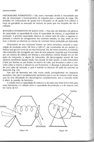 MISTURADORES INTERMITENTES
- São assim chamados devido à necessidade que
têm de interromper o funcionamento da máquina para a operação de carga. São
divididos em misturadores de queda livre e forçados; os de queda livre utilizam a
força de gravidade na execução da mistura, ao passo que nos forçados ela não é
utilizada.
B E T O N E IR A S IN T E R M IT E N T E S D E Q U E D A L IV R E - Para elas são definidos três gêneros
de capacidade: a) capacidade dá cuba; b) capacidade de mistura; c) capacidade de
produção. A primeira capacidade refere-se ao volume total da cuba; a segunda re-
presenta o volume de carregamento dos materiais isolados, ou seja, antes da mis-
tura; a terceira se relaciona ao volume de concreto fresco produzido por betonada.
M istu ra d o re s d e e ix o h o rizo n ta l. Existem em vários tamanhos, variando a capa-
cidade de produção entre 140 litros a 3,00 m3
; são constituídos de um tambor ci-
líndrico que gira em torno de um eixo horizontal. Nos de menor tamanho, os materiais
não-misturados são carregados por meio de uma pequena caçamba que é levantada
por um sistema de roldana, em direção a uma abertura central, situada em um dos
lados do misturador, e, depois de misturados, são descarregados através de uma
abertura semelhante àquela citada, mas situada do lado oposto. A ação misturadora
é feita por lâminas ou pás fixadas no interior da cuba, que levantam e rolam o con-
creto sobre si mesmo, e deixam-no cair livremente. A descarga é efetuada por meio
de uma calha de remoção, a qual é inserida na abertura de saída do concreto da
betoneira (Fig. 4.4).
Esse tipo de betoneira tem sido muito usado, principalmente em pequenos
tamanhos, mas não é completamente satisfatório para o uso de misturas muito secas,
pois há uma dificuldade em descarregá-Ias completamente, pois o concreto tende
a aderir às paredes da betoneira.
A relação entre a capacidade de mistura e a da cuba está entre 0,35 e 0,40, para
essas betoneiras, e a relação entre a capacidade de produção e a de misturar está
em torno de 0,7.
 