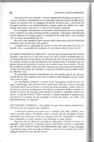 M istu ra d o re s d e e ixo in clin a d o - Foram originalmente limitados a pequenos ta-
manhos; contudo, a necessidade de um misturador capaz de produzir grandes quan-
tidades de concreto com um agregado de grande tamanho, para a construção de
barragens, permitiu o seu desenvolvimento, e agora podem ser obtidos com capa-
cidades que variam entre 0,1 m3
e 5,00 m3
de concreto misturado.
Ela é carregada manualmente ou levantada mecanicamente por uma caçamba,
sendo a abertura da cuba inclinada durante a operação. A descarga é efetuada pela
mesma abertura de entrada, porém é inclinada de tal modo que o seu conteúdo
caia por meib da gravidade (Fig. 4.5).
Seu uso'k mais satisfatório para misturas muito secas que as de eixo horizontal,
possuindo ação de descarga mais positiva.
A relação entre a capacidade de mistura e a da cuba está entre 0,6 e 0,7, e a
relação entre a capacidade de produção e a da mistura está em torno de 0,7.
B E T O N E IR A S IN T E R M IN E N T E S F O R Ç A D A S - Há dois tipos de betoneiras intermitentes
forçadas: o de cuba fixa e o de cuba móvel; nos dois a massa é revolvida pela mo-
vimentação das pás em seu interior. Na betoneira de cuba móvel, esta se movimenta
em sentido contrário ao das pás (betoneira de contra corrente). É necessário que um
grande número de partículas se ponham em contato umas com as outras, a fim de
que se obtenha a melhor mistura possível; interessa, pois, que cada partícula percorra
o maior caminho dentro do misturador. As pás são excêntricas, descrevendo círculos
de diferentes raios.
Os mistura dores forçados intermitentes são mais pesados que os do tipo gra-
vidade, são por isso máquinas mais caras e sujeitas a maior desgaste, já que o preço
cresce com o peso.
Tais misturadores produzem concreto muito homogêneo, sendo fácil de car-
regar e descarregar. São particularmente usados para concretos secos. A descarga
é efetuada através de um buraco no centro do fundo da panela, o qual é aberto e
fechado por meio de um dispositivo. Uma lâmina curvada para dirigir o concreto em
direção ao buraco de descarga pode retardar ou acelerar a operaçâo, conforme se
queira. A ação da mistura é muito eficiente e o tempo requerido é pequeno, pro-
duzindo-se um concreto de alta qualidade. O tempo de mistura, em média, é de
aproximadamente 45 segundos.
MISTURADORES CONTíNUOS - São aqueles em que não é preciso interromper o
funcionamento da máquina para carregá-Ia.
1) M istu ra d o r co n tín u o d e queda livre - Consiste num tubo cilíndrico, leve-
mente inclinado sobre a horizontal, móvel e provido de pás orientadas conveni-
entemente, que funcionam como um parafuso sem fim, conduzindo o material,
que é despejado na parte superior e sai misturado na parte inferior.
Pequenos silos são dispostos ao longo do misturador, contendo o cimento e o
agregado, separadamente. A abertura desses reservatórios controla a quantidade
que sai e assim podemos ajustar convenientemente para obter o traço deseJado.
A entrada da água se faz de modo semelhante: provém de um tanque cuja vazão é
regulada através de uma válvula manual.
 