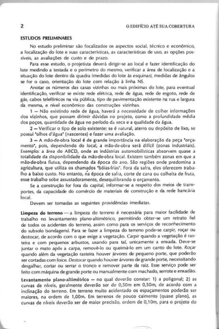 No estudo preliminar são focalizados os aspectos social, técnico e econômico,
a localização do lote e suas características, as características de uso, as opções pos-
síveis, as avaliações de custo e de prazo.
Para esse estudo, o projetista deverá dirigir-se ao local e fazer identificação do
lote medindo a testada e o perímetro do mesmo, verificar a área de localização e a
situação do lote dentro da quadra (medidas do lote às esquinas), medidas de ãngulos
se for o caso, orientação do lote com relação à linha NS.
Anotar os números das casas vizinhas ou mais próximas do lote, para eventual
identificação, verificar se existe rede elétrica, rede de água, rede de esgoto, rede de
gás, cabos telefônicos na via pública, tipo de pavimentação existente na rua e largura
da mesma, e nível econômico das construções vizinhas.
1 - Não existindo rede de água, haverá a necessidade de colher informações
dos vizinhos, que possam dirimir dúvidas no projeto, como a profundidade média
dos poços, quantidade de água no período da seca e a qualidade da água.
2 - Verificar o tipo desolo existente: se é natural, aterro ou depósito de lixo, se
possui "olhos d'água" (nascentes) e fazer uma avaliação.
3 - A mão-de-obra local é de grande importância na elaboração da peça "orça-
mento", pois, dependendo do local, a mão-de-obra será difícil (zonas industriais).
Exemplo: a área do ABCD, onde as indústrias automobilísticas absorvem quase a
totalidade da disponibilidade da mão-de-obra local. Existem também zonas em que a
mão-de-obra flutua, dependendo da época do ano. São regiões onde predomina a
agricultura, que utiliza os chamados "bóias-frias". Fora da safra, eles oferecem traba-
lho a baixo custo. No entanto, n'a época de safra, corte de cana ou colheita de fruta,
esse trabalho sobe assustadoramente, desequilibrando o orçamento.
Se a construção for fora da capital, informar-se a respeito dos meios de trans-
portes, da capacidade do comércio de materiais de construção e da rede bancál'ia
local.
Devem ser tomadas as seguintes providências imediatas.
Limpeza do terreno - a limpeza do terreno é necessária para maior facilidade de
trabalho no levantamento plano-altimétrico, permitindo obter-se um retrato fiel
de todos os acidentes do terreno, assim como para os serviços de reconhecimento
do subsolo (sondagens). Para se fazer a limpeza do terreno pode-se carpir, roçar ou
destocar, de acordo com o que exige a vegetação. C a rp ir quando a vegetação é ras-
teira e com pequenos arbustos, usando para tal, unicamente a enxada, Deve-se
juntar o mato após a carpa, removê-Ia ou queimá-Io em um canto do lote, Roçar
quando além da vegetação rasteira houver árvores de pequeno porte, que poderão
ser cortadas com foice. D e sto c a r quando houver árvores de grande porte, necessitando
desgalhar, cortar ou serrar o tronco e remover parte da raiz. Esse serviço pode ser
feito com máquina de grande porte ou manualmente com machado, serrote e enxadão.
levantamento plano-altimétrico - no qual deverão constar: 1) a poligonal; 2) as
curvas de níveis, geralmente deverão ser de O,SOm em O,SOm, de acordo com a
inclinação do terreno. Em terreno muito acidentado os espaçamentos poderão ser
maiores, na ordem de 1,00m. Em terrenos de pouco caimento (quase plano), as
curvas de níveis deverão ser de maior precisão, ordem de 0,1 Om, para o projeto cio
 