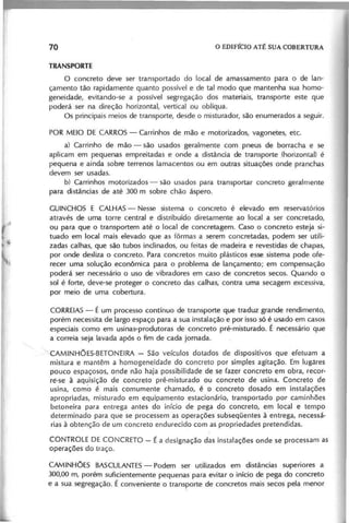 o concreto deve ser transportado do local de amassamento para o de lan-
çamento tão rapidamente quanto possível e de tal modo que mantenha sua homo-
geneidade, evitando-se a possível segregação dos materiais, transporte este que
poderá ser na direção horizontal, vertical ou oblíqua.
Os principais meios de transporte, desde o misturador, são enumerados a seguir.
POR MEIO DE CARROS - Carrinhos de mão e motorizados, vagonetes, etc.
a) Carrinho de mão - são usados geralmente com pneus de borracha e se
aplicam em pequenas empreitadas e onde a distância de transporte (horizontal) é
pequena e ainda sobre terrenos lamacentos ou em outras situações onde pranchas
devem ser usadas.
b) Carrinhos motorizados - são usados para transportar concreto geralmente
para distâncias de até 300 m sobre chão áspero.
GUINCHOS E CALHAS- Nesse sistema o concreto é elevado em reservatórios
através de uma torre central e distribuído diretamente ao local a ser concreta do,
ou para que o transportem até o local de concretagem. Caso o concreto esteja si-
tuado em local mais elevado que as fôrmas a serem concretadas, podem ser utili-
zadas calhas, que são tubos inclinados, ou feitas de madeira e revesti das de chapas,
por onde desliza o concreto. Para concretos muito plásticos esse sistema pode ofe-
recer uma solução econômica para o problema de lançamento; em compensação
poderá ser necessário o uso de vibra dores em caso de concretos secos. Quando o
sol é forte, deve-se proteger o concreto das calhas, contra uma secagem excessiva,
por meio de uma cobertura.
CORREIAS- É um processo contínuo de transporte que traduz grande rendimento,
porém necessita de largo espaço para a sua instalação e por isso só é usado em casos
especiais como em usinas-produtoras de concreto pré-misturado. É necessário que
a correia seja lavada após o fim de cada jornada.
'CAMINHÕES-BETONEIRA - São veículos dotados de dispositivos que efetuam a
mistura e mantêm a homogeneidade do concreto por simples agitação. Em lugares
pouco espaçosos, onde não haja possibilidade de se fazer concreto em obra, recor-
ré-se à aquisição de concreto pré-misturado ou concreto de usina. Concreto de
usina, como é mais comum ente chamado, é o concreto dosado em instalações
apropriadas, misturado em equipamento estacionário, transportado por caminhões
betoneira para entrega antes do início de pega do concreto, em local e tempo
determinado para que se processem as operações subseqüentes à entrega, necessá-
rias à obtenção de um concreto endurecido com as propriedades pretendidas.
CONTROLE DE CONCRETO - É a designação das instalações onde se processam as
operações do traço.
CAMINHÕES BASCULANTES
- Podem ser utilizados em distâncias superiores a
300,00 m, porém suficientemente pequenas para evitar o início de pega do concreto
e a sua segregação. É conveniente o transporte de concretos mais secos pela menor
 