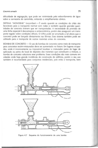 dificuldade de segregação, que pode ser minimizada pelo esborrifamento de água
sobre a carroceria do caminhão, evitando o empilhamento cônico.
SISTEMA "MONORAIL" {caçambas} - É usado quando as condições do chão são
favoráveis para o transporte normal com rodas e também quando grandes quan-
tidades de concreto tiverem que ser transportadas. A necessidade da provisão de
uma linha especial é desvantajosa e antieconômica, porém elas asseguram um trans-
porte regular sobre condições difíceis. O trilho pode ser arrumado a tal altura que o
concreto pode ser lançado diretamente nas fôrmas. Essesistema também pode ser
utilizado para o transporte de outros materiais antes do concreto.
BOMBAS DE CONCRETO - O uso de bombas de concreto como meio de transporte
para concretos recém-misturados deve ser aumentado no futuro. Em lugares ocupa-
dos, onde é inconveniente ou impossível localizar o misturador perto do lugar de
aplicação ou perto do local de depósito dos materiais que constituem a mistura, a
bomba de concreto soluciona esse problema. Essascondições são mais comuns em
cidades onde haja grande incidência de construção de edifícios, porém o seu uso
também é recomendado para conjuntos residenciais, pois evita o transporte, bem
----
/
I
 