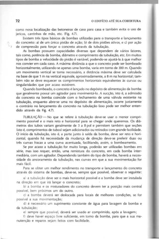 como nova localização das betoneiras de casa para casa e também evita o uso de
jericos, carrinhos de mão, etc. (Fig. 4.7).
Existem três tipos básicos de bombas utilizadas para o transporte e lançamento
do concreto: a) de um único pistão de ação; b) de dois pistões ativos, e c) por ação
-, de compressão para forçar o concreto através da tubulação.
As bombas possuem capacidades diversas que dependem de vários fatores,
tais como, potência da bomba, diâmetro e comprimento da tubulação, etc. Em muitos
tipos de bomba a velocidade do pistão é variável, podendo-se ajustá-Ia à que melhor
nos convier em cada caso. A máxima distância a que o concreto pode ser bombeado
horizontalmente, utilizando-se apenas uma bomba, varia em torno de 300 m. Quando
um movimento vertical se torna necessário, a distância máxima deve ser calculada
na base de que 1 m na vertical equivale, aproximadamente, a 8 m na horizontal; tam-
bém não se deve esquecer os comprimentos horizontais equivalentes às curvas ou
singularidades que por acaso existirem.
Quando bombeado, o concreto é lançado no depósito de alimentação da bomba
que geralmente possui um agitador para movimentá-Io. A sucção, isto é, a admissão
do concreto na bomba coincide com o fechamento de uma válvula existente na
tubulação, enquanto abre-se uma no depósito de alimentação, ocorre justamente
o contrário no lançamento do concreto na tubulação (isso pode ser melhor enten-
dido através da Fig. 4.7).
T U B U L A Ç Ã O - No que se refere à tubulação deve-se usar o menor compri-
mento possível e o mais reto e horizontal para se chegar onde queremos. Os diâ-
metros dos tubos variam geralmente de 3 a 8 pol e permitem também que seções
(isto é, comprimentos de tubos) sejam adicionados ou retirados com grande facilidade.
O início da tubulação, isto é, a parte junto à saída da bomba, deve ser reto e hori-
zontal, quando há necessidade da mudança de direção deve-se preferir duas ou
três curvas fracas a uma curva acentuada, facilitando, assim, o bombeamento.
Se por acaso a tubulação for muito longa, poderão ser utilizadas bombas em
série, mas isso requer, então, uma remistura do concreto, em cada bomba inter-
mediária, com um agitador. Dependendo também do tipo de bomba, haverá a neces-
sidade do ancoramento da tubulação, nas curvas em que a sua movimentação for
mais fácil.
Para se obter um melhor rendimento no transporte e lançamento do concreto
através do sistema de bombas, deve-se, sempre que possível, observar o seguinte:
a) a tubulação deve ser o mais horizontal possível e a bomba deve ser instalada
na direção em que irá lançar o concreto;
b) a bomba e os misturadores do concreto devem ter a posição mais central
possível, bem próximos um do outro.
c) a bomba deverá ser deslocada para locais de melhores condições, se for
possí el a sua movimentação;
d) é necessário um suprimento constante de água para lavagem da bomba e
da tubulação;
e) sempre que possível, deverá ser usado ar comprimido, após a lavagem;
f) deve haver espaço livre suficiente, em torno da bomba, para que a sua ma-
nutenção e reparos sejam feitos com facilidade.
 
