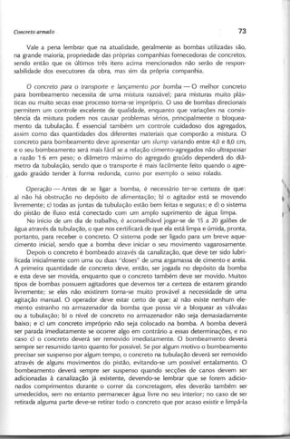 Vale a pena lembrar que na atualidade, geralmente as bombas utilizadas são,
na grande maioria, propriedade das próprias companhias fornecedoras de concretos,
sendo então que os últimos três itens acima mencionados não serão de respon-
sabilidade dos executores da obra, mas sim da própria companhia.
o c o n c re to p a ra o tra n sp o rte e la n ç a m e n to p o r b o m b a - O melhor concreto
para bombeamento necessita de uma mistura razoável; para misturas muito plás-
ticas ou muito secas esse processo torna-se impróprio. O uso de bombas direcionais
permitem um controle excelente de qualidade, enquanto que variações na consis-
tência da mistura podem nos causar problemas sérios, principalmente o bloquea-
mento da tubulação. É essencial também um controle cuidadoso dos agregados,
assim como das quantidades dos diferentes materiais que comporão a mistura. O
concreto para bombeamento deve apresentar um s/u m p variando entre 4,0 e 8,0 em,
e o seu bombeamento será mais fácil se a relação cimento-agregados não ultrapassar
a razão 1:6 em peso; o diâmetro máximo do agregado graúdo dependerá do diâ-
metro da tubulação, sendo que o transporte é mais facilmente feito quando o agre-
gado graúdo tender à forma redonda, como por exemplo o seixo rolado.
O p e ra ç ã o - Antes de se ligar a bomba, é necessário ter-se certeza de que:
a) não há obstrução no depósito de alimentação; b) o agitador está se movendo
livremente; c) todas as juntas da tubulação estão bem feitas e seguras; e d) o sistema
do pistão de fluxo está conectado com um amplo suprimento de água limpa.
No início de um dia de trabalho, é aconselhável jogar-se de 15 a 20 galões de
água através da tubulação, o que nos certificará de que ela está limpa e úmida, pronta,
portanto, para receber o concreto. O sistema pode ser ligado para um breve aque-
cimento inicial, sendo que a bomba deve iniciar o seu movimento vagarosamente.
Depois o concreto é bombeado através da canalização, que deve ter sido lubri-
ficada inicialmente com uma ou duas "doses" de uma argamassa de cimento e areia.
A primeira quantidade de concreto deve, então, ser jogada no depósito da bomba
e esta deve ser movida, enquanto que o concreto também deve ser movido. Muitos
tipos de bombas possuem agitadores que devemos ter a certeza de estarem girando
livremente; se eles não existirem torna-se muito provável a necessidade de uma
agitação manual. O operador deve estar certo de que: a) não existe nenhum ele-
mento estranho no armazenador da bomba que possa vir a bloquear as válvulas
ou a tubulação; b) o nível de concreto no armazenador não seja demasiadamente
baixo; e c) um concreto impróprio não seja colocado na bomba. A bomba deverá
ser parada imediatamente se ocorrer algo em contrário a essas determinações, e no
caso c) o concreto deverá ser removido imediatamente. O bombeamento deverá
sempre ser resumido tanto quanto for possível. Se por algum motivo o bombeamento
precisar ser suspenso por algum tempo, o concreto na tubulação deverá ser removido
através de alguns movimentos do pistão, evitando-se um possível entalamento. O
bombeamento deverá sempre ser suspenso quando secções de canos devem ser
adicionadas à canalização já existente, devendo-se lembrar que se forem adicio-
nados comprimentos durante o correr da concretagem, eles deverão também ser
umedecidos, sem no entanto permanecer água livre no seu interior; no caso de ser
retirada alguma parte deve-se retirar todo o concreto que por acaso existir e limpá-Ia
 