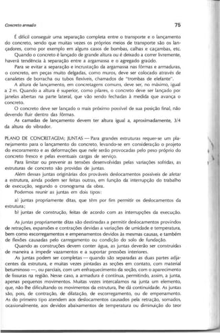 É difícil conseguir uma separação completa entre o transporte e o lançamento
do concreto, sendo que muitas vezes os próprios meios de transporte são os lan-
çadores, como por exemplo em alguns casos de bombas, calhas e caçambas, etc.
Quando o concreto é lançado de grande altura ou é deixado a correr livremente,
haverá tendência à separação entre a argamassa e o agregado graúdo.
Para se evitar a separação e incrustação da argamassa nas fôrmas e armaduras,
o concreto, em peças muito delgadas, como muros, deve ser colocado através de
canaletes de borracha ou tubos flexíveis, chamados de "trombas de elefante".
A altura de lançamento, em concretagens comuns, deve ser, no máximo, igual
a 2 m. Quando a altura é superior, como pilares, o concreto deve ser lançado por
janelas abertas na parte lateral, que vão sendo fechadas à medida que avança o
concreto.
O concreto deve ser lançado o mais próximo possível de sua posição final, não
devendo fluir dentro das fôrmas.
As camadas de lançamento devem ter altura igual a, aproximadamente, 3/4
da altura do vibrador.
PLANO DE eONeRET AGEM; JUNTAS- Para grandes estruturas requer-se um pla-
nejamento para o lançamento do concreto, levando-se em consideração o projeto
do escoramento e as deformações que nele serão provoca das pelo peso próprio do
concreto fresco e pelas eventuais cargas de serviço.
Para limitar ou prevenir as tensões desenvolvidas pelas variações sofridas, as
estruturas de concreto são providas de juntas.
Além dessas juntas originárias dos prováveis deslocamentos possíveis de afetar
a estrutura, ainda podem ser feitas outras, em função da interrupção do trabalho
de execução, segundo o cronograma da obra.
Podemos reunir as juntas em dois tipos:
a) juntas propriamente ditas, que têm por fim permitir os deslocamentos da
estrutura;
b) juntas de construção, feitas de acordo com as interrupções da execução.
As ju n ta s propriamente ditas são destinadas a permitir deslocamentos provindos
de retrações, expansões e contrações devidas a variações de umidade e temperatura,
bem como escorregamentos e empenamentos devidos às mesmas causas, e também
de f1exões causadas pelo carregamento ou condição do solo de fundação.
Quando as construções devem conter água, as juntas deverão ser construídas
de maneira a impedir vazamentos e a suportar pressões interiores.
As juntas podem ser completas - quando são separadas as duas partes adja-
centes da estrutura, e muitas vezes pintadas as seções em contato, com material
betuminoso -, ou parciais, com um enfraquecimento da seção, com o aparecimento
de fissuras np' região. Nesse caso, a armadura é contínua, permitindo, assim, a junta,
apenas pequenos movimentos. Muitas vezes intercalamos na junta um elemento,
que, não lhe dificultando os movimentos da estrutura, lhe dá continuidade. As juntas
são, pois, de contração, de dilatação, de escorregamento, ou de empenamento.
As do primeiro tipo atendem aos deslocamentos causados pela retração, somados,
ocasionalmente, aos devidos abaixamentos de temperatura ou diminuição do teor
 