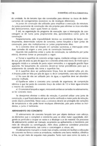 de umidade. As do terceiro tipo são construídas para eliminar os riscos de deslo-
camentos de carregamentos excessivos ou de recalques diferenciais.
As ju n ta s d e c o n s tr u ç ã o são utilizadas para simplificar a execução da estrutura.
As juntas puramente de construção não são próprias para eliminar os ricos oriundos
dos deslocamentos, sejam quais forem as causas.
É útil, na organização do programa de execução, que a interrupção da con-
cretagem se dê numa junta propriamente dita, aproveitando-a como junta de
construção.
Freqüentemente, pela impossibilidade técnica ou econômica de lançar, con-
tinuamente, determinado volume de concreto, somos forçados a fazer juntas de
construção, para não multiplicarmos as juntas propriamente ditas.
Se o concreto deve ser lançado em camadas sucessivas, a interrupção entre
duas camadas dá origem a uma junta de construção horizontal.
Quando não pudermos evitar a junta de construção, ou substituí-Ia por junta
efetiva, devemos tomar as precauções a seguir.
a) Tornar a superfície do concreto antigo rugosa, mediante esfrega com escova
de aço, jato de areia ou jato de água (seo concreto ainda está novo), de modo que o
agregado miúdo e a camada de pasta sejam removidos, e o agregado graúdo fique
aparente. No lançamento do concreto devem-se tomar providências para que o
acabamento da camada não torne a superfície lisa.
b) A superfície deve ser perfeitamente limpa, livre de material solto, pó, etc.
A limpeza pode ser feita por jato de água ou de ar comprimido, caso seja necessário.
c) No caso de não ser utilizado jato de água, a superfície deve ser abundan-
temente molhada.
d) Espalha-se sobre o concreto uma camada de argamassa, de composição
idêntica à que faz parte do concreto (traço da ordem de 1:3 e fator água-cimento
o mesmo do concreto).
e) O concreto é lançado a seguir, misturando ambas as camadas no adensamento,
se for concreto novo.
Se desejarmos eliminar o efeito da retração, é possível utilizar uma junta de
construção, a qual ficará aberta até que se tenha verificado a maior parte da retração,
sendo depois preenchida. Nesse caso, a estrutura deverá ser protegida das variações
de temperatura e não pode haver recalques diferenciais, pois para ambos os inci-
dentes, a junta é ineficiente.
O adensamento do concreto lançado tem por objeto deslocar com esforço,
os elementos que o compõem e orientá-Ios para se obter maior capacidade, obri-
gando as partículas a ocupar os vazios e a desalojar o ar do material. Os processos
de adensamento podem ser manuais, socamento ou apiloamento, e mecânicos, por
m~io de vibrações ou centrifugação. Alé·m disso, podem-se considerar processos
especiais de adensamento, tais como a concretagem a vácuo, etc.
O adensamento manual é o modo mais simples, consiste em facilitar a colocação
do concreto na fôrma e entre as armaduras, mediante uma barra metálica, cilíndrica
e fina, ou por meio de soquetes mais pesados. Tanto num caso como no outro, o
 
