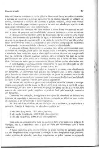 concreto deve ter consistência muito plástica. No caso da barra, esta deve atravessar
a camada de concreto e penetrar parcialmente na inferior. Quando se utilizam so-
quetes, submete-se a camada de concreto a golpes repetidos, sendo mais impor-
tante o número de golpes do que a potência de cada um, desde que a potência de
cada golpe ultrapasse um valor determinado.
A espessura das camadas não deve exceder a 2.0cm. Esses processos só se apli-
cam a peças de pequena responsabilidade, pequena espessura e pouca armadura.
A vibração permite também, além da desaeração, dar ao concreto uma maior
fluidez, sem aumento da quantidade de água, e determina a ascensão à superfície
do excesso da água de amassamento e da pasta de cimento. Com isso, são melho-
radas sensivelmente todas as características do concreto: compacidade, resistência
à compressão, impermeabilidade, aderência, retração e durabilidade.
A vibração aplicada diretamente à armadura tem sérios inconvenientes, pois,
ao entrar em vibração, pode deixar um espaço vazio a seu redor, eliminando assim
a aderência. Para evitar isso, após a vibração da armadura, deve-se dar uma passada
final no concreto, evitando qualquer contato com a ferragem. No caso de peças
pré-fabricadas em usina, utiliza-se o vibrador externo sob a forma de mesa vibra-
tória. Fabricam-se, assim, peças ornamentais, blocos, telhas, postes, dormentes, etc.
A centrifugação é particularmente interessante no caso de fabricação de ele-
mentos de revolução pré-fabricados: postes, tubos, etc.
Dada a natureza do sistema, produz-se, durante o processo, uma classificação
em tamanhos. Os elementos mais graúdos são lançados para a parte exterior da
peça, ficando no interior uma alta concentração de pasta de cimento. No caso de
tubos, isso não apresenta inconvenientes, pois fica assegurada alta impermeabilidade
ao tubo e uma superfície interior com pouca rugosidade.
As fôrmas são metálicas e giram com velocidade reduzida durante o carrega-
mento, aumentando-se esta (cerca de 12 a 24 m/s), uma vez cheia a fôrma. O tempo
de centrifugação varia com o tamanho da peça; em geral, vai de 2 a 10 mino U~
excesso de tratamento pode prejudicar o produto final pela separação excessiva
em tamanhos.
Conforme sua aplicação, distinguem-se três tipos de vibradores de imersão ou
internos, de superfície e externos ou de fôrmas, podendo ser elétricos, com motor
de explosão, a ar comprimido e eletromagnéticos.
As características principais de um vibrador são a freqüência, a amplitude e a
potência. Quanto à freqüência, os vibradores podem ser:
1) de baixa freqüência, 1500 vibrações/min;
2) de média freqüência, 3000-6000 vibrações/min;
3) de alta freqüência, 6000-20000 vibrações/mino
Cada grão da granulometria total do concreto tem uma freqüência própria de
vibração, isto é, a freqüência para a qual ele vibra em ressonância com a fonte
vibratória.
A baixa freqüência põe em movimento os grãos maiores do agregado graúdo
e a alta freqüência vibra a argamassa. A vibração à baixa freqüência exige, portanto,
maior potência do vibrador, pois deve movimentar os grãos maiores do agregado
 