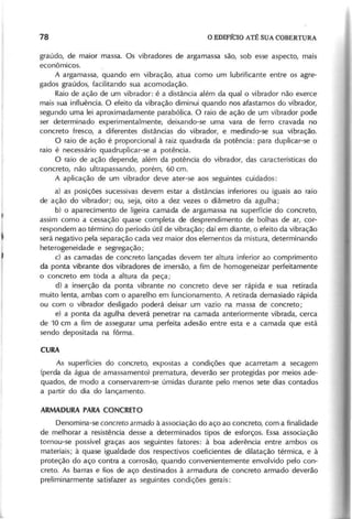 graúdo, de maior massa. Os vibradores de argamassa são, sob esse aspecto, mais
econômicos.
A argamassa, quando em vibração, atua como um lubrificante entre os agre-
gados graúdos, facilitando sua acomodação.
Raio de ação de um vibrador: é a distância além da qual o vibrador não exerce
mais sua influência. O efeito da vibração diminui quando nos afastamos do vibrador,
segundo uma lei aproximadamente parabólica. O raio de ação de um vibrador pode
ser determinado experimentalmente, deixando-se uma vara de ferro cravada no
concreto fresco, a diferentes distâncias do vibrador, e medindo-se sua vibração.
O raio de ação é proporcional à raiz quadrada da potência: para duplicar-se o
raio é necessário quadruplicar-se a potência.
O raio de ação depende, além da potência do vibrador, das características do
concreto, não ultrapassando, porém, 60 cm.
A aplicação de um vibrador deve ater-se aos seguintes cuidados:
a) as posições sucessivas devem estar a distâncias inferiores ou iguais ao raio
de ação do vibrador; ou, seja, oito a dez vezes o diâmetro da agulha;
b) o aparecimento de ligeira camada de argamassa na superfície do concreto,
assim como 'a cessação quase completa de desprendimento de bolhas de ar, cor-
respondem ao término do período útil de vibração; daí em diante, o efeito da vibração
será negativo pela separação cada vez maior dos elementos da mistura, determinando
heterogeneidade e segregação;
c) as camadas de concreto lançadas devem ter altura inferior ao comprimento
da ponta vibrante dos vibradores de imersão, a fim de homogeneizar perfeitamente
o concreto em toda a altura da peça;
d) a inserção da ponta vibrante no concreto deve ser rápida e sua retirada
muito lenta, ambas com o aparelho em funcionamento. A retirada demasiado rápida
ou com o vibrador desligado poderá deixar um vazio na massa de concreto;
e) a ponta da agulha deverá penetrar na camada anteriormente vibrada, cerca
de 10 cm a fim de assegurar uma perfeita adesão entre esta e a camada que está
sendo depositada na fôrma.
As superfícies do concreto, expostas a condições que acarretam a secagem
(perda da água de amassamento) prematura, deverão ser protegidas por meios ade-
quados, de modo a conservarem-se úmidas durante pelo menos sete dias contados
a partir do dia do lançamento.
Denomina-se concreto armado à associação do aço ao concreto, com a finalidade
de melhorar a resistência desse a determinados tipos de esforços. Essa associação
tornou-se possível graças aos seguintes fatores: à boa aderência entre ambos os
materiais; à quase igualdade dos respectivos coeficientes de dilatação térmica, e à
proteção do aço contra a corrosão, quando convenientemente envolvido pelo con-
creto. As barras e fios de aço destinados à armadura de concreto armado deverão
preliminarmente satisfazer as seguintes condições gerais:
 