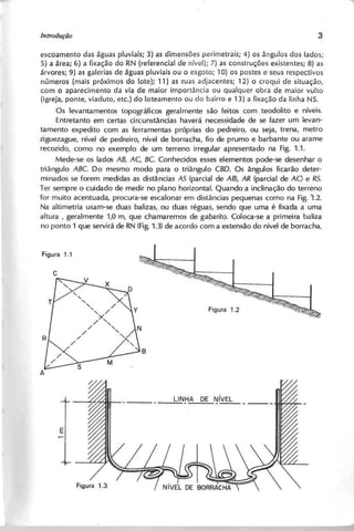escoamento das águas pluviais; 3) as dimensões perimetrais; 4) os ângulos dos lados;
5) a área; 6) a fixação do RN (referencial de nível); 7) as construções existentes; 8) as
árvores; 9) as galerias de águas pluviais ou o esgoto; 10) os postes e seus respectivos
números (mais próximos do lote); 11) as ruas adjacentes; 12) o croqui de situação,
com o aparecimento da via de maior importância ou qualquer obra de maior vulto
(igreja, ponte, viaduto, etc.) do loteamento ou do bairro e 13) a fixação da linha NS.
Os levantamentos topográficos geralmente são feitos com teodolito e níveis.
Entretanto em certas circunstâncias haverá necessidade de se fazer um levan-
tamento expedito com as ferramentas próprias do pedreiro, ou seja, trena, metro
ziguezague, nível de pedreiro, nível de borracha, fio de prumo e barbante ou arame
recozido, como no exemplo de um terreno irregular apresentado na Fig. 1.1.
Mede-se os lados A B , A C , B C . Conhecidos esses elementos pode-se desenhar o
triângulo A B C . Do mesmo modo para o triângulo C B D . Os ângulos ficarão deter-
minados se forem medidas as distâncias A S (parcial de A B ), A R (parcial de AO e R S .
Ter sempre o cuidado de medir no plano horizontal. Quando a inclinação do terreno
for muito acentuada, procura-se escalonar em distâncias pequenas como na Fig. 1 .2 .
Na aJtimetria usam-se duas balizas, ou duas réguas, sendo que uma é fixada a uma
altura, geralmente 1,0 m, que chamaremos de g a b a rito . Coloca-se a primeira baliza
no ponto 1 que servirá de RN (Fig.1.3) de acordo com a extensão do nível de borracha,
 