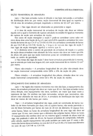 SEÇÃO TRANSVERSALDE ARMADURA
L a je s - Nas lajes armadas numa só direção e nas lajes nervuradas, a armadura
de distribuição deve ter, por metro, seção transversal de área igualou superior a
1/8 de área de armadura principal, respeitado o mínimo de 0,5 cm2
por metro.
V ig a s - Nas vigas devem ser observadas as prescrições a seguir.
a) A área da seção transversal da armadura de tração não deve ser inferior
àquela com a qual o momento de ruptura calculado no estádio I1 é igual ao momento
de ruptura da seção sem armadura de tração.
Nos casos de seção retangular a seção T pode-se considerar como valor mí-
nimo dessa área uma fração de bo e h , que será 0,25% quando a armadura for cons-
tituída de barras de aço CA-37 ou CA-50 e 0,15% se a armadura constituída de barras
de aço CA-T-4Q ou CA-T-50. Sendo b o = largura da nervura das vigas de seção T
(nas vigas de seção retangular significa o mesmo que b ).
b) A distância entre o centro de gravidade da armadura de tração e o ponto
de seção dessa armadura mais afastado da linha neutra não deve ser maior que 6%
da altura útil, para que sua seção transversal possa ser considerada como concen-
trada no centro de gravidade.
c) Nas mesas das vigas de seção T deve haver armadura perpendicular à mesma,
que se estenda por toda essa largura útil, com seção transversal de no mínimo 1,5 cm
2
por metro.
P ila r e s n ã o - c in ta d o s - A armadura longitudinal de um pilar não-cintado deve
ter seção transversal compreendida entre 0,8% e 6% da seção do pilar.
P ila r e s c in ta d o s - A armadura longitudinal dos pilares, cintados deve ter uma
seção transversal compreendida entre 0,8 e 8% da seção do núcleo.
ESPAÇAMENTO DAS BARRASDE ARMADURA
L a je s - Na região dos maiores momentos nos vãos das lajes, o espaçamento das
barras da armadura principal não deve ser maior que 20 em. Nas lajes armadàs numa
única direção, esse espaçamento não deve, também, ser maior que duas vezes a
espessura da laje. Os estribos nas lajes nervuradas, sempre que necessários, não
devem estar afastados de mais de 20 em. A armadura de distribuição das lajes não
deve ter menos de três barras por metro.
V ig a s - A armadura longitudinal das vigas, pode ser constituída de barras iso-
ladas ou de feixes formados por duas, três ou quatro barras, não sendo permitido o
uso de feixes formados por barras de mais de 20 mm de diâmetro. O espaço livre
entre barras, te'lxes ou ~uvas da armadura )ongitudinal de uma viga não deve ser
menor que 12 mm, nem menor que o diâmetro das próprias barras, feixes ou luvas.
O espaçamento dos estribos deve ser no máximo igual à metade da altura total da
viga, não podendo ir além de 30 em. Se houver armadura de compressão, indicada
pelo cálculo, aquele espaçamento não pode também ser maior que 21 vezes o diâ-
metro das barras dessa armadura, no caso de CA-37 ou CA-50, e 12 vezes esse diâmetro
no caso de aço CA-T-4Q ou CA-T-50.
 