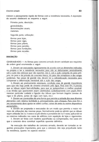 mitirem o planejamento rápido de fôrmas com a resistência necessária. A exposição
do assunto obedecerá ao esquema a seguir.
Primeira parte, descrição:
generalidades,
denominações usuais,
materiais.
Segunda parte, utilização:
fôrmas para lajes,
fôrmas para vigas,
fôrmas para pilares,
fôrmas para paredes,
fôrmas para fundações,
fôrmas para escadas.
~
GENERALIDADES
- As fôrmas para concreto armado devem satisfazer aos requisitos
de ordem geral enumeradas a seguir.
1. Devem ser executadas rigorosamente de acordo com as dimensões indicadas
~l2ro'eto e ter a resistência necessária para não se deformarem sensivelmente
2Qb a i!.ªQ jo s esfor os gue vã~~P9rtar, isto é, sob a ação conjunta do peso pró-
prio, do peso e da pressão do concreto fresco, do eso das armaduras e das car as
acidentais._ Nà~~~ças de grande vão devem ter a sobreeleva ão necessária ara
compensar_a deforma ão inevitável sob a ação das cargas.
2. Devem ser raticamente estan ues condi ão essa de
Rara•.
.9~ll.': não ha'a erda de cimento arrastado ela á ua. Para esse fim é reciso
. que as tábuas sejam bem-alinhadas, ara ue se 'usta onham o melhor ossível,
e [as le~das ue a arecer~j~m ~alafetadas] cuidadosamente com papci. Deve
merecer particular cuidado a ligação das tábuas que formam ângulos (arestas de
vigas e de pilares, juntas de vigas com lajes, etcJ
3. Devem ser construídas de uma forma que permita a retirada dos seus diversos
elementos com relativa facilidade e rincipalmente sem choques para esse fim o
seu escoramento deve apoiar-se sobre cunhas caixas de areia ou outros dispositivos
apropriados.
4. Devem ser projetadas e executadas de um modo que permita o maior nú-
mero de utilizações das mesmas peças. Normalmente pode-se admitir que as tábuas
sejam utilizadas de 2 a 3 vezes e os pés-direito e pontaletes de 3 a 5 vezes, aplicando-se
os máximos indicados nos casos de edifícios com repetição de lajes e vigamentos.
5. Devem ser feitas com madeira aparelhadas ou compensados, nos casos em
que o concreto deva constituir superfície aparente definitiva.
Na execução dos trabalhos de concreto armado, deverão ser tomadas as se-
guintes precauções importantes, para que a estrutura não seja prejudicada tanto
na resistência, quanto no aspecto exterior:
 