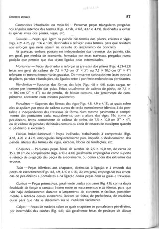 C a n to n e ira s (ch a n fra d o s ou m e io -fio ) - Pequenas peças triangulares pregadas
nos ângulos internos das formas (Figs. 4.15b, 4.15d, 4.17 e 4.19), destinadas a evitar
as quinas vivas dos pilares, vigas, etc.
G ra va ta s - Peças que ligam os painéis das formas dos pilares, colunas e vigas
(Figs. 4.21-4.25, pp. 106 e 108), destinadas a reforçar essas fôrmas, para que resistam
aos esforços que nelas atuam na ocasião do lançamento do concreto.
As gravatas, embora possam ser independentes das travessas dos painéis, são,
em geral, por medida de economia, formadas por essas travessas, pregadas numa
posição que permite que elas sejam ligadas pelas extremidades.
M o n ta n te s - Peças destinadas a reforçar as gravatas dos pilares (Figs. 4.21-4.23)
feitas em geral de caibros de 7,5 x 7,5 cm (3/1 x 3/1) ou 7,5 X 10,0 cm (3/1 x 4/1)
reforçam ao mesmo tempo várias gravatas. Os montantes colocados em faces opostas
de pilares, paredes e fundações, são ligados entre si por ferros redondos ou por tirantes.
P é s-d ire ito s - Suportes das fôrmas das lajes (Figs. 4.8 e 4.9), cujas cargas re-
cebem por intermédio das guias. Feitas usualmente de caibros de pinho, de 7,5 x
x 10,0 cm (2/1 x 4/1), ou de peroba, de bitolas comuns, são geralmente de com-
primento constante num mesmo pavimento.
P o n ta le te s - Suportes das fôrmas das vigas (Figs. 4.8, 4.9 e 4.18), as quais sobre
eles se apóiam por meio de caibros curtos de seção normalmente idêntica à do pon-
talete e independentes das travessas da fôrma. Num mesmo pavimento o compri-
mento dos pontaletes varia, naturalmente, com a altura das vigas. São como os
pés-direitos, feitos comumente de caibros de pinho, de 7,5 x 10,0 cm (3/1 x 4/1),
ou de caibros de perobas, de bitolas comuns ou ainda de estacas de eucaliptos quando
o pé-direito é excessivo.
E sco ra s (m ã o s-fra n ce sa s) - Peças inclinadas, trabalhando à compressão (Figs.
4.18, 4.26 e 4.27), empregadas freqüentemente para impedir o deslocamento dos
painéis laterais das fôrmas de vigas, escadas, blocos de fundações, etc.
C h a p u ze s - Pequenas peças feitas de sarrafos de 2,5 x 10,0 cm, de cerca de
15 a 20 cm de comprimento (Figs.4.10 e 4.18), geralmente empregadas como suporte
e reforço de pregação das peças de escoramento, ou como apoio dos extremos das
escoras.
T a la s - Peças idênticas aos chapuzes, destinadas à ligação e à emenda das
peças de escoramento (Figs.4.8, 4.9, 4:10 e 4.18), são em geral, empregadas nas emen-
das de pés-direitos e pontaletes e na ligação dessas peças com as guias e travessas.
C u n h a s - Peças prismativas, geralmente usadas aos pares (Fig.4.8), com a dupla
finalidade de forçar o contato íntimo entre os escoramentos e as fôrmas, para que
não haja deslocamento durante o lançamento do concreto, e facilitar, posterior-
mente, a retirada desses elementos. Devem ser feitas, de preferência, de madeiras
duras para que não se deformem ou se inutilizem facilmente.
C a lço s - Peças de madeira sobre os quais se apóiam os pontaletes e pés-direitos,
por intermédio das cunhas (Fig. 4.8); são geralmente feitas de pedaços de tábuas
 