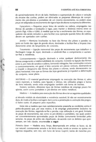 de aproximadamente 30 cm de lado. Mediante a superposição de calços e variação
do encaixe das cunhas, podem ser eliminadas as pequenas diferenças de compri-
mento dos pés-direitos e pontaletes de um mesmo escoramento, ou podem essas
peças ser adaptadas ao escoramento de vigas e lajes de alturas ou espessuras diferentes.
E s p a ç a d o r e s - Pequenas peças feitas de sarrafos ou caibros, empregados nas
fôrmas de paredes e fundações e vigas, para manter a distância interna entre os
painéis (Figs. 4.26a e 4.26b); à medida que se faz o enchimento das fôrmas, os espa-
çadores vão sendo retirados e, para facilitar essa operação quando feitos de caibros,
devem ser apertados com cunhas.
J a n e la s - Aberturas localizadas na base das fôrmas dos pilares e paredes ou
junto ao fundo das vigas de grande altura, destinadas a facilitar-Ihes a limpeza ime-
diatamente antes do lançamento do concreto.
T r a v a m e n to - Ligação transversal das peças de escoramento que trabalham à
f1ambagem (carga de topo), destinada a subdividir-Ihes o comprimento e aumen-
tar-Ihes a resistência.
C o n tr a v e n ta m e n to - Ligação destinada a evitar qualquer deslocamento das
fôrmas assegurando a indeformabilidade do conjunto. Consiste na ligação das fôrmas
entre si, por meio de sarrafos e caibros, formando triângulos. Nas construções comuns
o contraventamento, em geral, é feito somente em planos verticais, destinando-se
a impedir o desaprumo das fôrmas dos pilares e colunas, sendo desnecessário no
plano horizontal, visto que as fôrmas das lajes geralmente já impedem a deformação
do conjunto, nesse plano.
MAT E R IA IS - O material geralmente empregado na execução das fôrmas é, salvo
casos especiais, a madeira, para ligação e reforço, são utilizados pregos e barras
de ferro redondo, sendo estas empregadas também sob forma de tirantes.
Existem, também, diferentes tipos de fôrmas metálicas de emprego pouco fre-
qüente, assim como pontaletes e pés-direitos em tubos metálicos.
M a d e ir a - A madeira para execução das fôrmas deve ter as seguintes qualidades:
a) elevado módulo de elasticidade e resistência razoável; b) não ser excessivamente
dura, de modo a facilitar a serragem, bem como a penetração e a extração dos pregos;
c) baixo custo; d) pequeno peso específico.
Entre nós a madeira que mais satisfatoriamente preenche as condições acima é
pinho-do-paraná que, por esse motivo, é de emprego praticamente exclusivo na
execução das fôrmas, seguindo-se-Ihe a peroba, cuja utilização é, em geral, limitada
às peças de escoramento, tais como os pés-direitos e pontaletes, nas quais podem
ser convenientemente aproveitadas peças de bitolas comumente forneci das pelas
serrarias. As peças de pinho são classificadas, de acordo com os defeitos que apre-
sentam, em três classes, enumeradas a seguir.
P r im e ir a c la s s e - Madeira seca, limpa, desempenada em ambas as faces; sã, de
cor natural; corretamente serrada e de bitola exata, tendo as arestas ou quinas em
rigorosa esquadria; sem nós; sem furos de larvas (cupim); isenta de manchas pro-
 