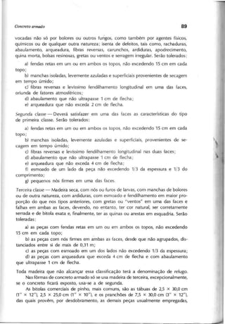 vocadas não só por bolores ou outros fungos, como também por agentes físicos,
químicos ou de qualquer outra natureza; isenta de defeitos, tais como, rachaduras,
abaulamento, arqueadura, fibras reversas, carunchos, ardiduras, apodrecimento,
quina morta, bolsas resinosas, gretas ou ventos e serragem irregular. Serão tolerados:
a) fendas retas em um ou em ambos os topos, não excedendo 15 cm em cada
topo;
b) manchas isoladas, levemente azuladas e superficiais provenientes de secagem
em tempo úmido;
c)' fibras reversas e levíssimo fendilhamento longitudinal em uma das faces,
oriunda de fatores atmosféricos;
d) abaulamento que não ultrapasse 1 cm de flecha;
e) arqueadura que não exceda 2 cm de flecha.
S e g u n d a cla sse - Deverá satisfazer em uma das faces as características do tipo
de primeira classe. Serão tolerados:
a) fendas retas em u m o u em ambos os topos, não excedendo 15 cm em cada
topo;
b) manchas isoladas, levemente azuladas e superficiais, provenientes de se-
cagem em tempo úmido;
c) fibras reversas e levíssimo fendilhamento longitudinal nas duas faces;
d) abaulamento que não ultrapasse 1 cm de flecha;
e) arqueadura que não exceda 4 cm de flecha;
f) esmoado de um lado da peça não excedendo 1/3 da espessura e 1/3 do
comprimento;
g) pequenos nós firmes em uma das faces.
T e rce ira cla sse - Madeira seca, com nós ou furos de larvas, com manchas de bolores
ou de outra natureza, com ardiduras, com esmoado e fendilhamento em maior pro-
porção do que nos tipos anteriores, com gretas ou "ventos" em uma das faces e
falhas em ambas as faces, devendo, no entanto, ter cor natural, ser corretamente
serrada e de bitola exata e, finalmente, ter ~s quinas ou arestas em esquadria. Serão
toleradas:
a) as peças com fendas retas em um ou em ambos os topos, não excedendo
15 cm em cada topo;
. b) as peças com nós firmes em ambas as faces, desde que não agrupados, dis-
tanciados entre si de mais de 0,31 m;
c) as peças com esmoado em um dos lados não excedendo 1/3 da espessura;
d) as peças com arqueadura que exceda 4 cm de flecha e com abaulamento
que ultrapasse 1 cm de flecha.
Toda madeira que não alcançar essa classificação terá a denominação de re fu g o .
Nas fôrmas de concreto armado só se usa madeira de terceira, excepcionalmente,
se o concreto ficará exposto, usa-se a de segunda.
As bitolas comerciais de pinho, mais comuns, são as tábuas de 2,5 x 30,0 cm
(1" x 12"), 2,5 x 25,0 cm (1" x 10"), e os pranchões de 7,5 x 30,0 cm (3" x 12"),
das quais provêm, por desdobramento, as demais peças usualmente empregadas,
 