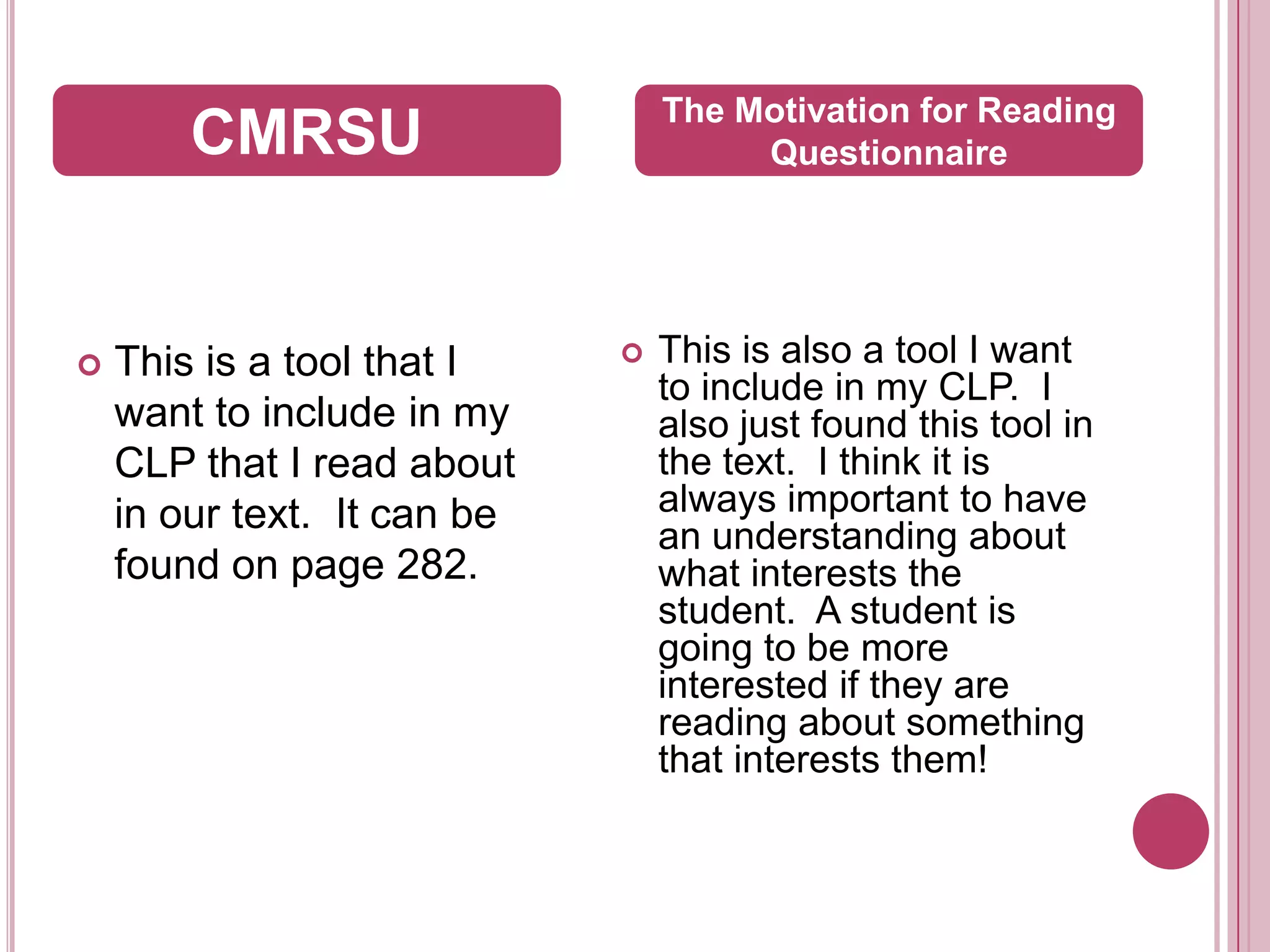This is a tool that I want to include in my CLP that I read about in our text.  It can be found on page 282.  This is also a tool I want to include in my CLP.  I also just found this tool in the text.  I think it is always important to have an understanding about what interests the student.  A student is going to be more interested if they are reading about something that interests them!CMRSUThe Motivation for Reading Questionnaire