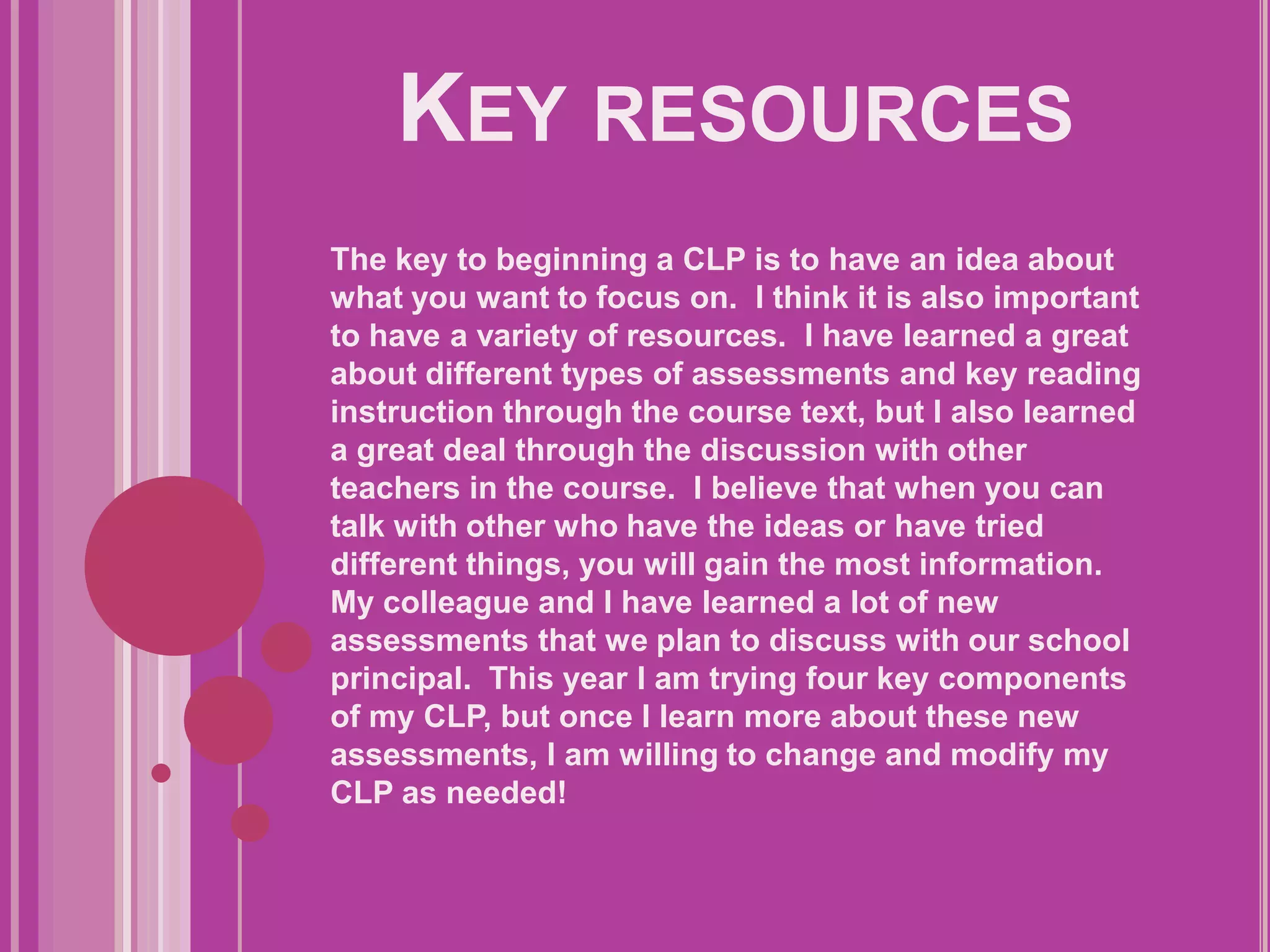 Key resourcesThe key to beginning a CLP is to have an idea about what you want to focus on.  I think it is also important to have a variety of resources.  I have learned a great about different types of assessments and key reading instruction through the course text, but I also learned a great deal through the discussion with other teachers in the course.  I believe that when you can talk with other who have the ideas or have tried different things, you will gain the most information.  My colleague and I have learned a lot of new assessments that we plan to discuss with our school principal.  This year I am trying four key components of my CLP, but once I learn more about these new assessments, I am willing to change and modify my CLP as needed!