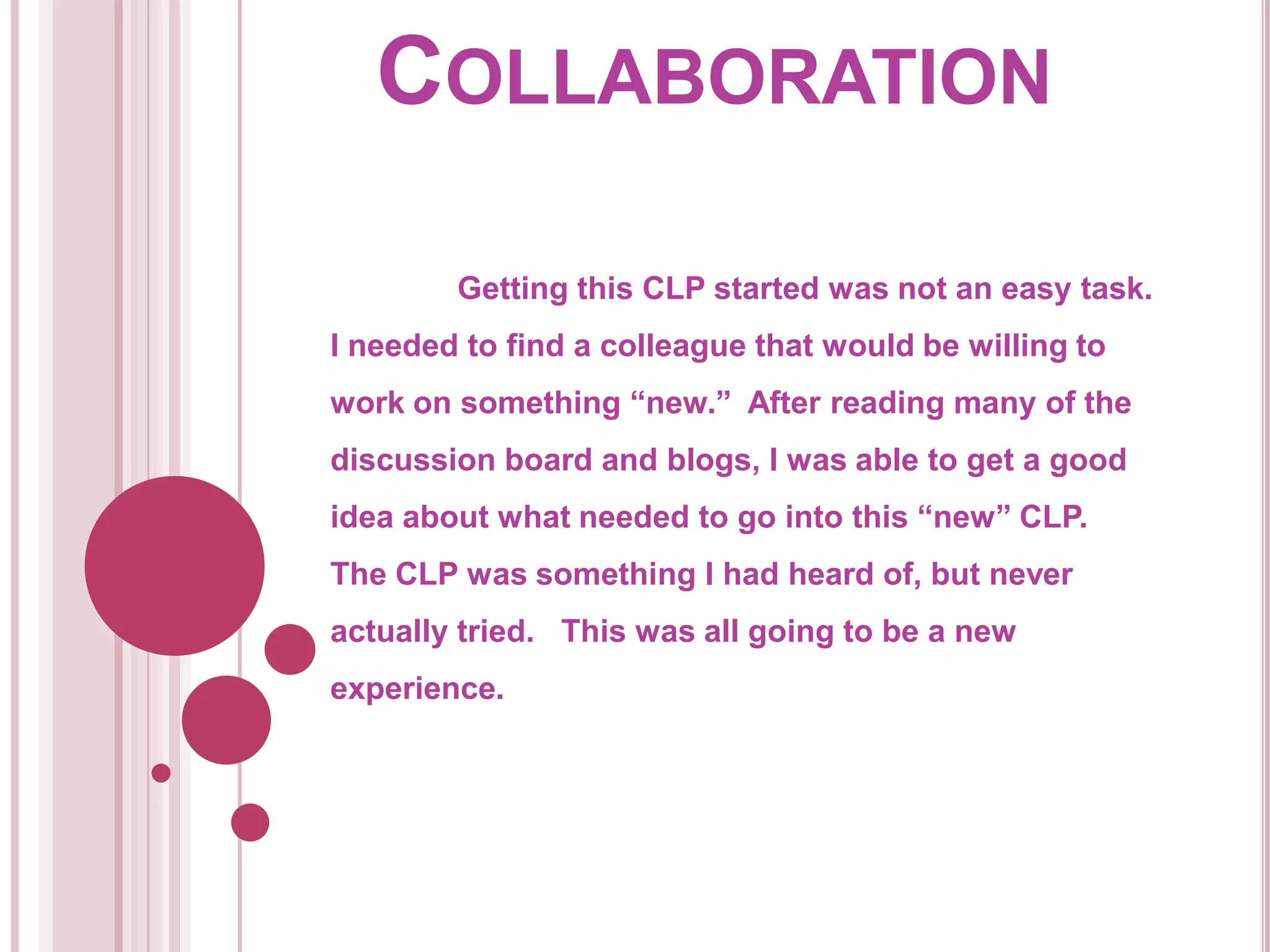 Collaboration	Getting this CLP started was not an easy task.  I needed to find a colleague that would be willing to work on something “new.”  After reading many of the discussion board and blogs, I was able to get a good idea about what needed to go into this “new” CLP.  The CLP was something I had heard of, but never actually tried.   This was all going to be a new experience.