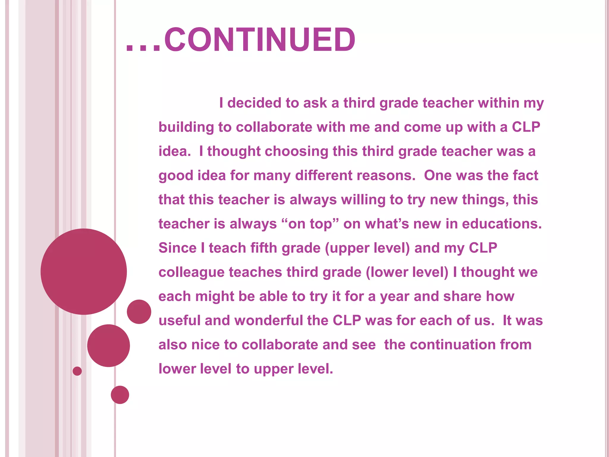 …continued	I decided to ask a third grade teacher within my building to collaborate with me and come up with a CLP idea.  I thought choosing this third grade teacher was a good idea for many different reasons.  One was the fact that this teacher is always willing to try new things, this teacher is always “on top” on what’s new in educations.  Since I teach fifth grade (upper level) and my CLP colleague teaches third grade (lower level) I thought we each might be able to try it for a year and share how useful and wonderful the CLP was for each of us.  It was also nice to collaborate and see  the continuation from lower level to upper level.  