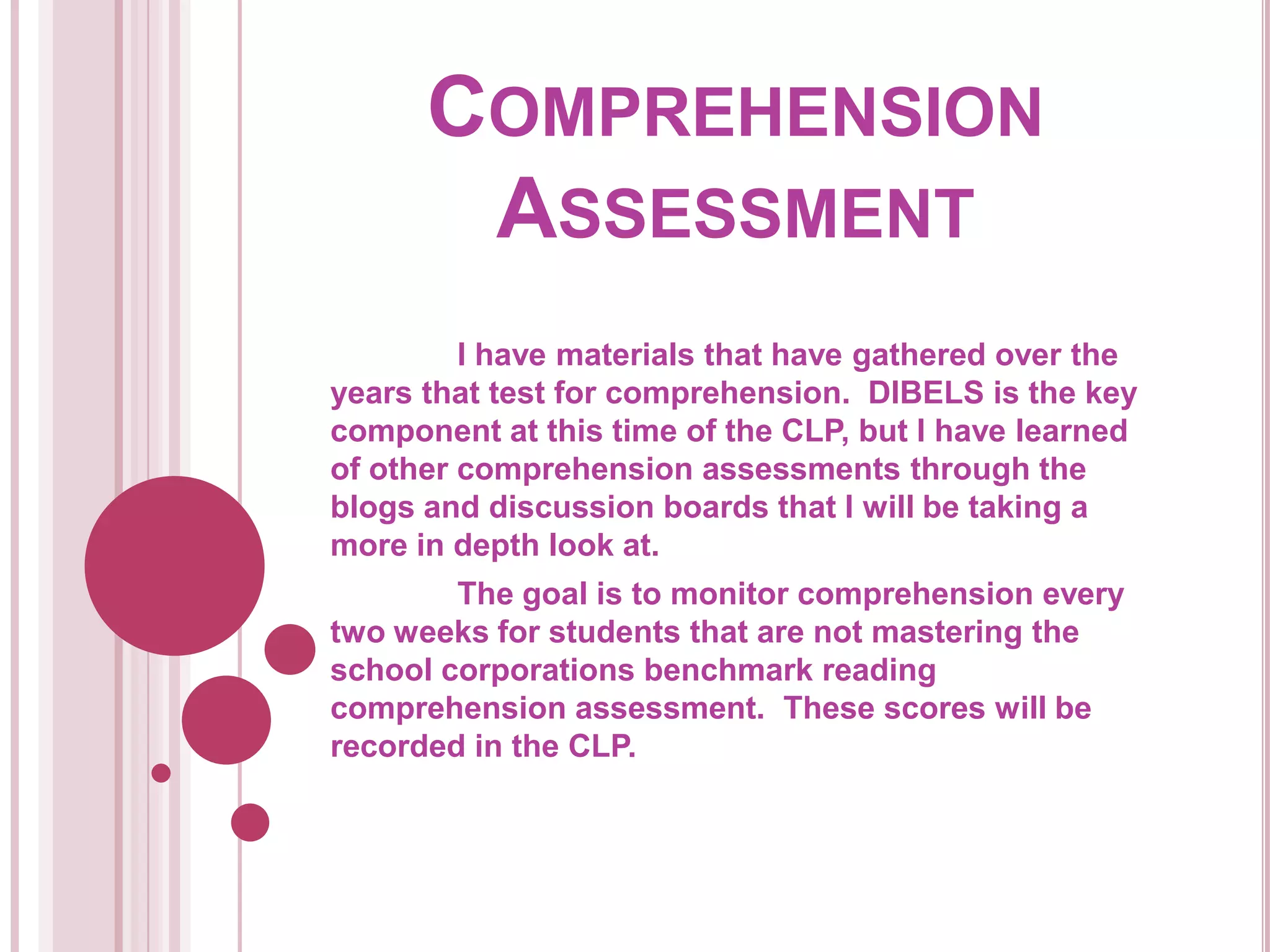Comprehension Assessment	I have materials that have gathered over the years that test for comprehension.  DIBELS is the key component at this time of the CLP, but I have learned of other comprehension assessments through the blogs and discussion boards that I will be taking a more in depth look at.  The goal is to monitor comprehension every two weeks for students that are not mastering the school corporations benchmark reading comprehension assessment.  These scores will be recorded in the CLP.  