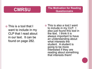 This is a tool that I want to include in my CLP that I read about in our text.  It can be found on page 282.  This is also a tool I want to include in my CLP.  I also just found this tool in the text.  I think it is always important to have an understanding about what interests the student.  A student is going to be more interested if they are reading about something that interests them!CMRSUThe Motivation for Reading Questionnaire