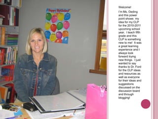 Welcome!I’m Ms. Oeding and this power point shows  my idea for my CLP for the 2010-2011 upcoming school year.  I teach fifth grade and this CLP is something new to me!  It was a great learning experience and I always look forward trying new things.  I just wanted to say thanks to Dr. Ford for the CLP ideas and resources as well as everyone for their ideas and suggestions discussed on the discussion board and through blogging!  