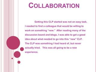 Collaboration	Getting this CLP started was not an easy task.  I needed to find a colleague that would be willing to work on something “new.”  After reading many of the discussion board and blogs, I was able to get a good idea about what needed to go into this “new” CLP.  The CLP was something I had heard of, but never actually tried.   This was all going to be a new experience.