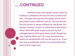 …continued	I decided to ask a third grade teacher within my building to collaborate with me and come up with a CLP idea.  I thought choosing this third grade teacher was a good idea for many different reasons.  One was the fact that this teacher is always willing to try new things, this teacher is always “on top” on what’s new in educations.  Since I teach fifth grade (upper level) and my CLP colleague teaches third grade (lower level) I thought we each might be able to try it for a year and share how useful and wonderful the CLP was for each of us.  It was also nice to collaborate and see  the continuation from lower level to upper level.  