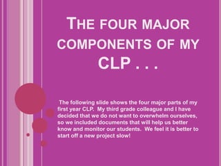 The four major components of my CLP . . .  The following slide shows the four major parts of my first year CLP.  My third grade colleague and I have decided that we do not want to overwhelm ourselves, so we included documents that will help us better know and monitor our students.  We feel it is better to start off a new project slow!  