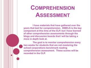 Comprehension Assessment	I have materials that have gathered over the years that test for comprehension.  DIBELS is the key component at this time of the CLP, but I have learned of other comprehension assessments through the blogs and discussion boards that I will be taking a more in depth look at.  The goal is to monitor comprehension every two weeks for students that are not mastering the school corporations benchmark reading comprehension assessment.  These scores will be recorded in the CLP.  