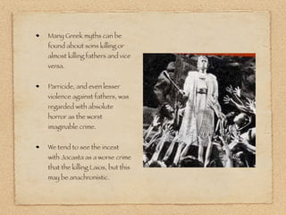 Many Greek myths can be 
found about sons killing or 
almost killing fathers and vice 
versa. 
Parricide, and even lesser 
violence against fathers, was 
regarded with absolute 
horror as the worst 
imaginable crime. 
We tend to see the incest 
with Jocasta as a worse crime 
that the killing Laios, but this 
may be anachronistic. 
 