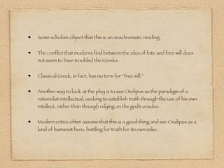 Some scholars object that this is an anachronistic reading. 
The conflict that moderns find between the idea of fate and free will does 
not seem to have troubled the Greeks. 
Classical Greek, in fact, has no term for “free will.” 
Another way to look at the play is to see Oedipus as the paradigm of a 
rationalist intellectual, seeking to establish truth through the use of his own 
intellect, rather than through relying on the god’s oracles. 
Modern critics often assume that this is a good thing and see Oedipus as a 
kind of humanist hero, battling for truth for its own sake. 
 