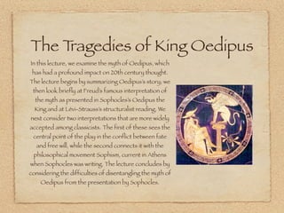 The Tragedies of King Oedipus 
In this lecture, we examine the myth of Oedipus, which 
has had a profound impact on 20th century thought. 
The lecture begins by summarizing Oedipus’s story; we 
then look briefly at Freud’s famous interpretation of 
the myth as presented in Sophocles’s Oedipus the 
King and at Lévi-Strauss’s structuralist reading. We 
next consider two interpretations that are more widely 
accepted among classicists. The first of these sees the 
central point of the play in the conflict between fate 
and free will, while the second connects it with the 
philosophical movement Sophism, current in Athens 
when Sophocles was writing. The lecture concludes by 
considering the difficulties of disentangling the myth of 
Oedipus from the presentation by Sophocles. 
 